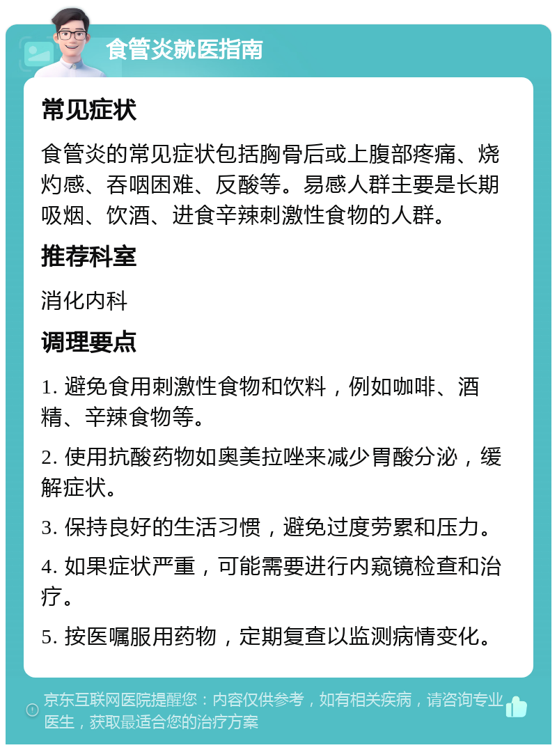 食管炎就医指南 常见症状 食管炎的常见症状包括胸骨后或上腹部疼痛、烧灼感、吞咽困难、反酸等。易感人群主要是长期吸烟、饮酒、进食辛辣刺激性食物的人群。 推荐科室 消化内科 调理要点 1. 避免食用刺激性食物和饮料，例如咖啡、酒精、辛辣食物等。 2. 使用抗酸药物如奥美拉唑来减少胃酸分泌，缓解症状。 3. 保持良好的生活习惯，避免过度劳累和压力。 4. 如果症状严重，可能需要进行内窥镜检查和治疗。 5. 按医嘱服用药物，定期复查以监测病情变化。