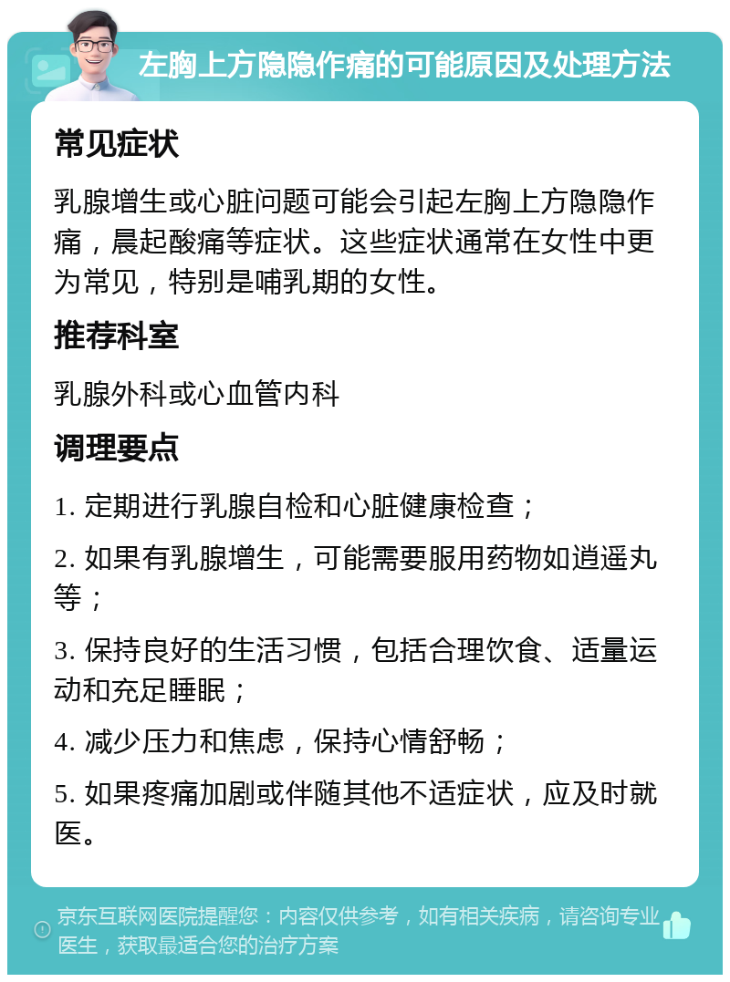 左胸上方隐隐作痛的可能原因及处理方法 常见症状 乳腺增生或心脏问题可能会引起左胸上方隐隐作痛，晨起酸痛等症状。这些症状通常在女性中更为常见，特别是哺乳期的女性。 推荐科室 乳腺外科或心血管内科 调理要点 1. 定期进行乳腺自检和心脏健康检查； 2. 如果有乳腺增生，可能需要服用药物如逍遥丸等； 3. 保持良好的生活习惯，包括合理饮食、适量运动和充足睡眠； 4. 减少压力和焦虑，保持心情舒畅； 5. 如果疼痛加剧或伴随其他不适症状，应及时就医。