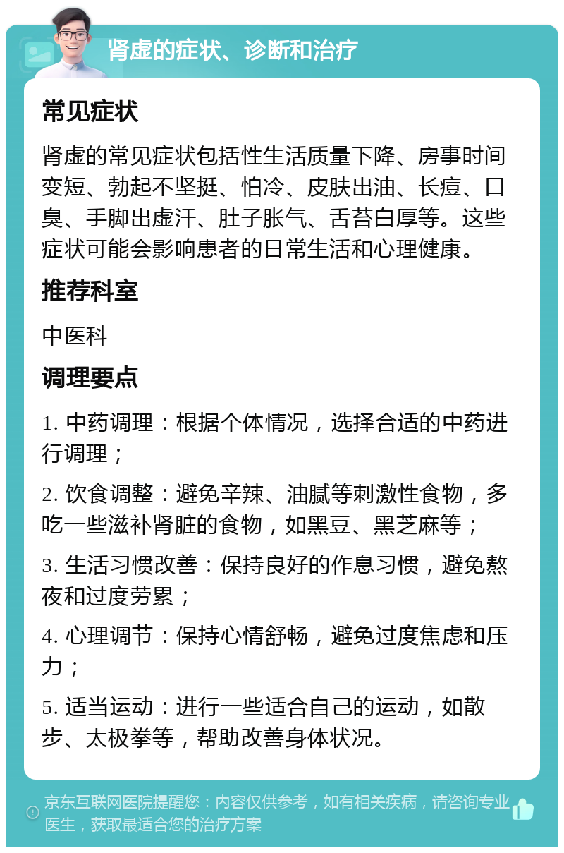 肾虚的症状、诊断和治疗 常见症状 肾虚的常见症状包括性生活质量下降、房事时间变短、勃起不坚挺、怕冷、皮肤出油、长痘、口臭、手脚出虚汗、肚子胀气、舌苔白厚等。这些症状可能会影响患者的日常生活和心理健康。 推荐科室 中医科 调理要点 1. 中药调理：根据个体情况，选择合适的中药进行调理； 2. 饮食调整：避免辛辣、油腻等刺激性食物，多吃一些滋补肾脏的食物，如黑豆、黑芝麻等； 3. 生活习惯改善：保持良好的作息习惯，避免熬夜和过度劳累； 4. 心理调节：保持心情舒畅，避免过度焦虑和压力； 5. 适当运动：进行一些适合自己的运动，如散步、太极拳等，帮助改善身体状况。