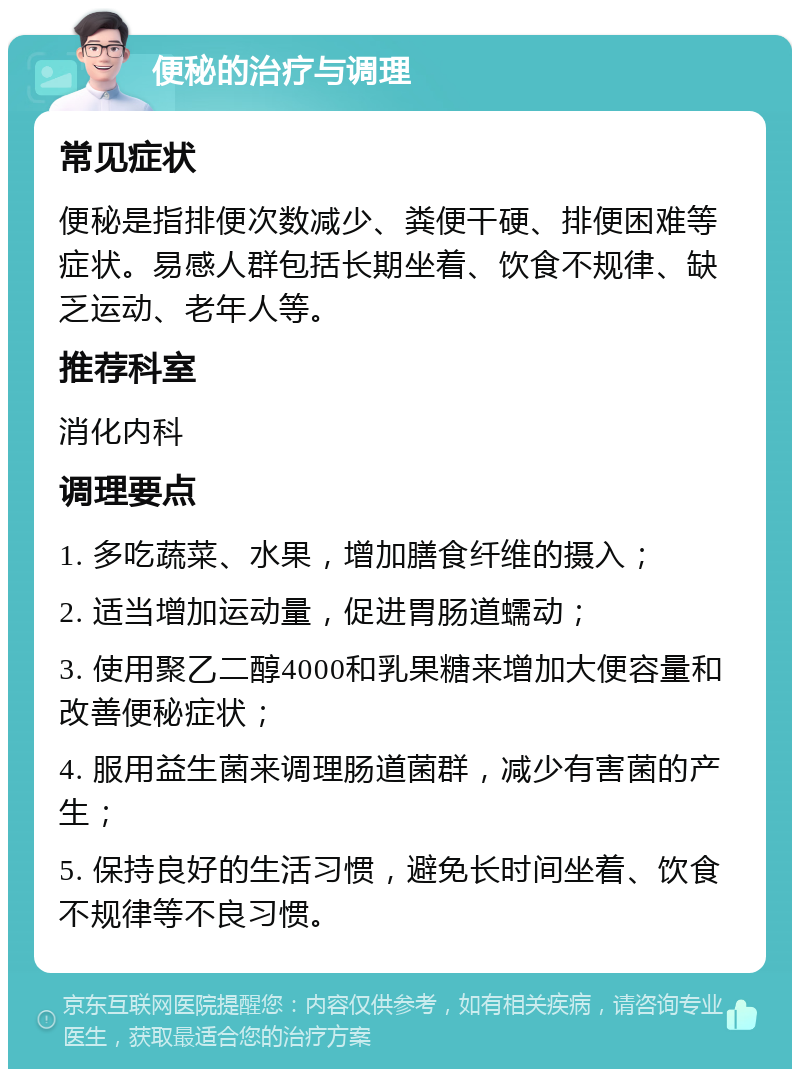 便秘的治疗与调理 常见症状 便秘是指排便次数减少、粪便干硬、排便困难等症状。易感人群包括长期坐着、饮食不规律、缺乏运动、老年人等。 推荐科室 消化内科 调理要点 1. 多吃蔬菜、水果，增加膳食纤维的摄入； 2. 适当增加运动量，促进胃肠道蠕动； 3. 使用聚乙二醇4000和乳果糖来增加大便容量和改善便秘症状； 4. 服用益生菌来调理肠道菌群，减少有害菌的产生； 5. 保持良好的生活习惯，避免长时间坐着、饮食不规律等不良习惯。