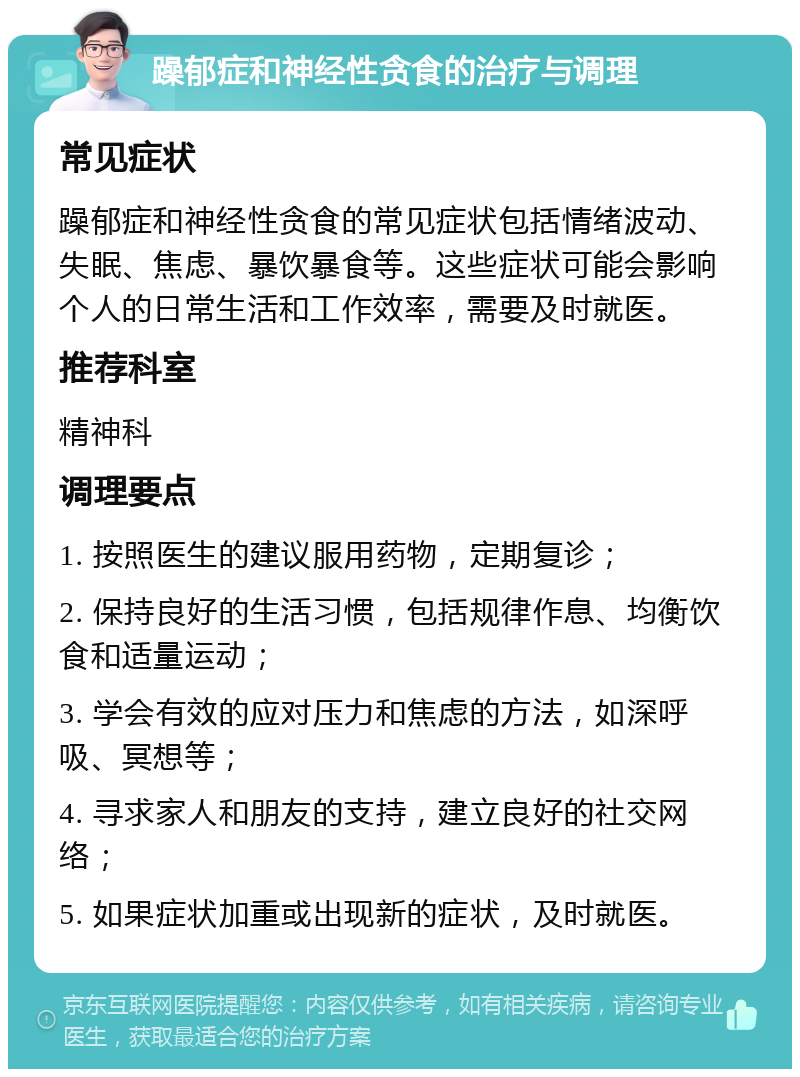 躁郁症和神经性贪食的治疗与调理 常见症状 躁郁症和神经性贪食的常见症状包括情绪波动、失眠、焦虑、暴饮暴食等。这些症状可能会影响个人的日常生活和工作效率，需要及时就医。 推荐科室 精神科 调理要点 1. 按照医生的建议服用药物，定期复诊； 2. 保持良好的生活习惯，包括规律作息、均衡饮食和适量运动； 3. 学会有效的应对压力和焦虑的方法，如深呼吸、冥想等； 4. 寻求家人和朋友的支持，建立良好的社交网络； 5. 如果症状加重或出现新的症状，及时就医。