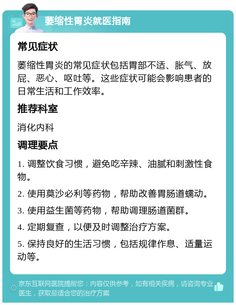 萎缩性胃炎就医指南 常见症状 萎缩性胃炎的常见症状包括胃部不适、胀气、放屁、恶心、呕吐等。这些症状可能会影响患者的日常生活和工作效率。 推荐科室 消化内科 调理要点 1. 调整饮食习惯，避免吃辛辣、油腻和刺激性食物。 2. 使用莫沙必利等药物，帮助改善胃肠道蠕动。 3. 使用益生菌等药物，帮助调理肠道菌群。 4. 定期复查，以便及时调整治疗方案。 5. 保持良好的生活习惯，包括规律作息、适量运动等。