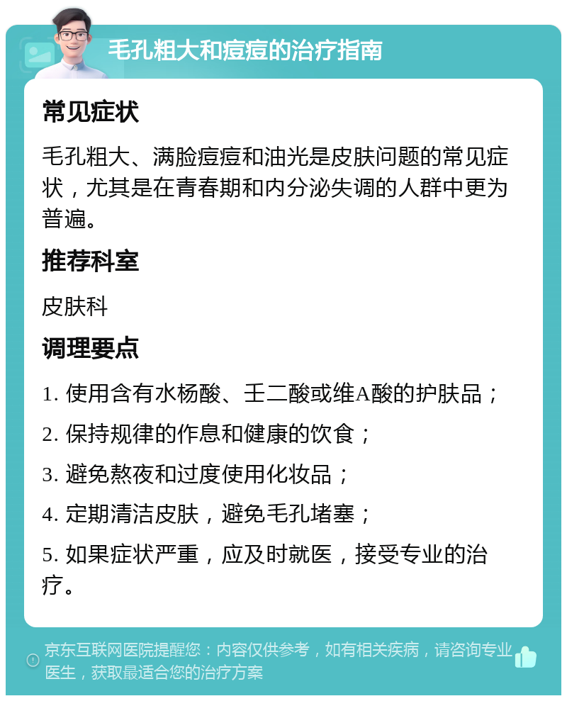 毛孔粗大和痘痘的治疗指南 常见症状 毛孔粗大、满脸痘痘和油光是皮肤问题的常见症状，尤其是在青春期和内分泌失调的人群中更为普遍。 推荐科室 皮肤科 调理要点 1. 使用含有水杨酸、壬二酸或维A酸的护肤品； 2. 保持规律的作息和健康的饮食； 3. 避免熬夜和过度使用化妆品； 4. 定期清洁皮肤，避免毛孔堵塞； 5. 如果症状严重，应及时就医，接受专业的治疗。