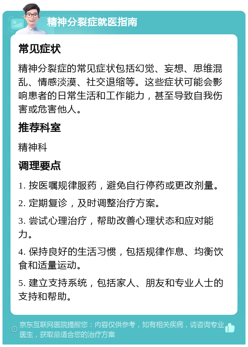 精神分裂症就医指南 常见症状 精神分裂症的常见症状包括幻觉、妄想、思维混乱、情感淡漠、社交退缩等。这些症状可能会影响患者的日常生活和工作能力，甚至导致自我伤害或危害他人。 推荐科室 精神科 调理要点 1. 按医嘱规律服药，避免自行停药或更改剂量。 2. 定期复诊，及时调整治疗方案。 3. 尝试心理治疗，帮助改善心理状态和应对能力。 4. 保持良好的生活习惯，包括规律作息、均衡饮食和适量运动。 5. 建立支持系统，包括家人、朋友和专业人士的支持和帮助。