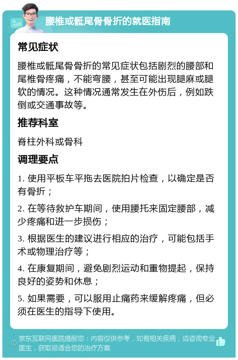 腰椎或骶尾骨骨折的就医指南 常见症状 腰椎或骶尾骨骨折的常见症状包括剧烈的腰部和尾椎骨疼痛，不能弯腰，甚至可能出现腿麻或腿软的情况。这种情况通常发生在外伤后，例如跌倒或交通事故等。 推荐科室 脊柱外科或骨科 调理要点 1. 使用平板车平拖去医院拍片检查，以确定是否有骨折； 2. 在等待救护车期间，使用腰托来固定腰部，减少疼痛和进一步损伤； 3. 根据医生的建议进行相应的治疗，可能包括手术或物理治疗等； 4. 在康复期间，避免剧烈运动和重物提起，保持良好的姿势和休息； 5. 如果需要，可以服用止痛药来缓解疼痛，但必须在医生的指导下使用。