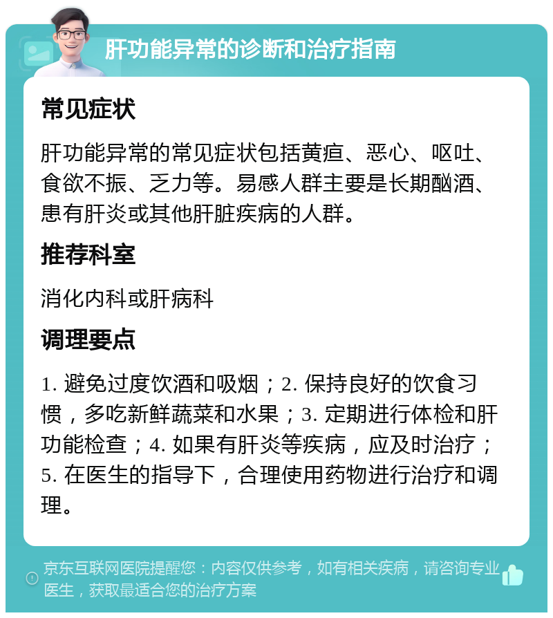 肝功能异常的诊断和治疗指南 常见症状 肝功能异常的常见症状包括黄疸、恶心、呕吐、食欲不振、乏力等。易感人群主要是长期酗酒、患有肝炎或其他肝脏疾病的人群。 推荐科室 消化内科或肝病科 调理要点 1. 避免过度饮酒和吸烟；2. 保持良好的饮食习惯，多吃新鲜蔬菜和水果；3. 定期进行体检和肝功能检查；4. 如果有肝炎等疾病，应及时治疗；5. 在医生的指导下，合理使用药物进行治疗和调理。