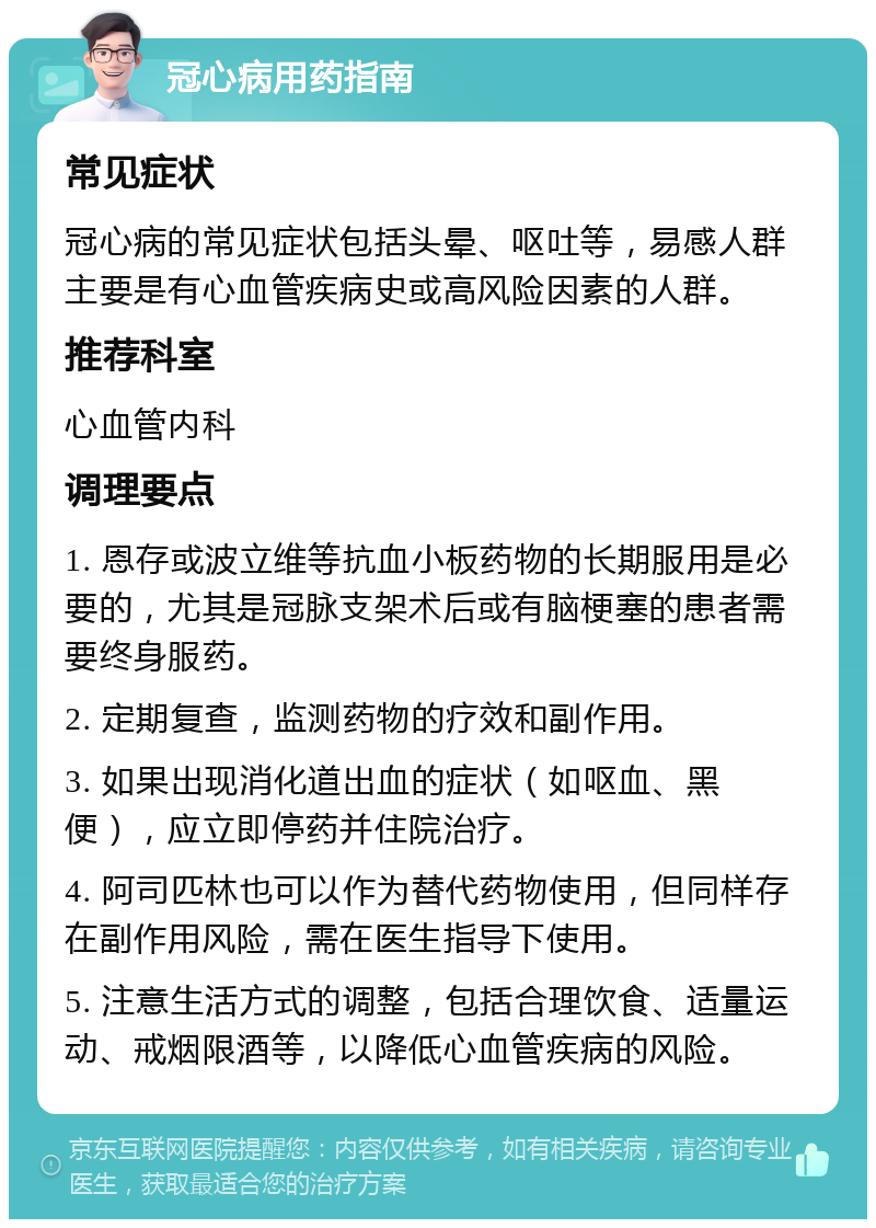 冠心病用药指南 常见症状 冠心病的常见症状包括头晕、呕吐等，易感人群主要是有心血管疾病史或高风险因素的人群。 推荐科室 心血管内科 调理要点 1. 恩存或波立维等抗血小板药物的长期服用是必要的，尤其是冠脉支架术后或有脑梗塞的患者需要终身服药。 2. 定期复查，监测药物的疗效和副作用。 3. 如果出现消化道出血的症状（如呕血、黑便），应立即停药并住院治疗。 4. 阿司匹林也可以作为替代药物使用，但同样存在副作用风险，需在医生指导下使用。 5. 注意生活方式的调整，包括合理饮食、适量运动、戒烟限酒等，以降低心血管疾病的风险。