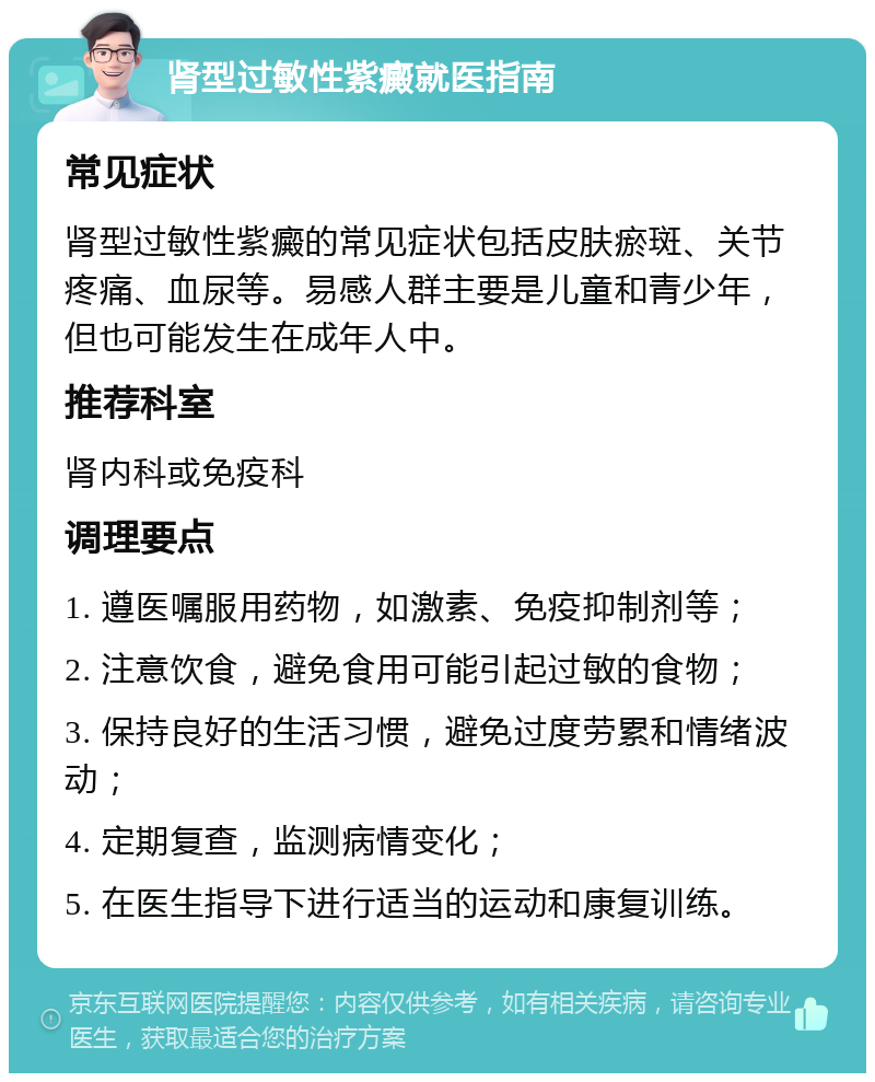 肾型过敏性紫癜就医指南 常见症状 肾型过敏性紫癜的常见症状包括皮肤瘀斑、关节疼痛、血尿等。易感人群主要是儿童和青少年，但也可能发生在成年人中。 推荐科室 肾内科或免疫科 调理要点 1. 遵医嘱服用药物，如激素、免疫抑制剂等； 2. 注意饮食，避免食用可能引起过敏的食物； 3. 保持良好的生活习惯，避免过度劳累和情绪波动； 4. 定期复查，监测病情变化； 5. 在医生指导下进行适当的运动和康复训练。