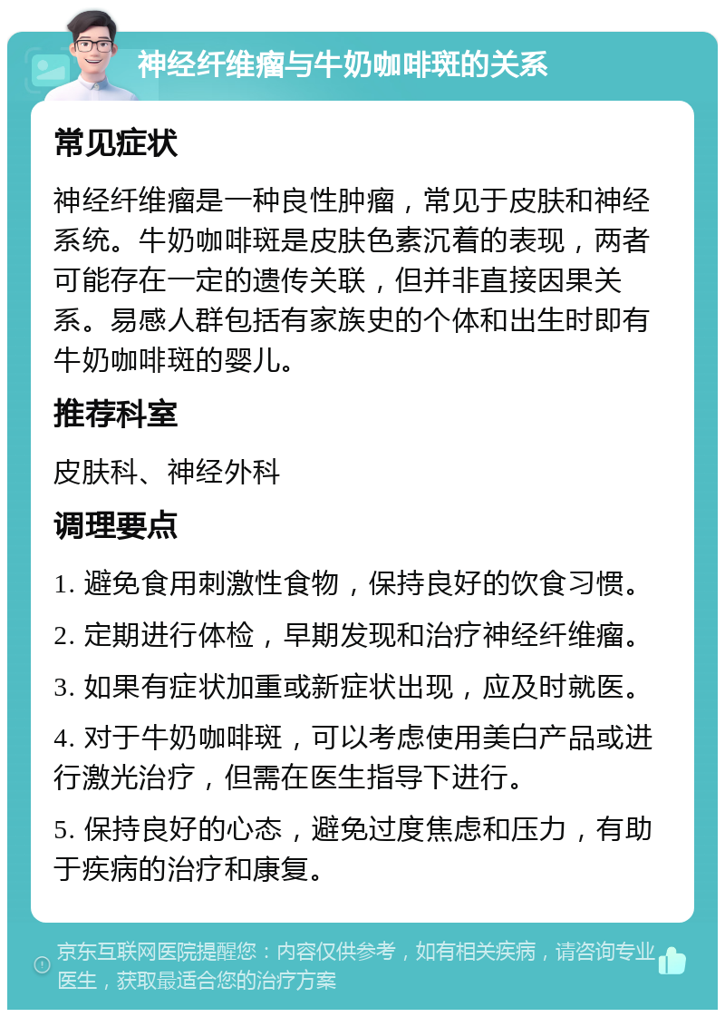 神经纤维瘤与牛奶咖啡斑的关系 常见症状 神经纤维瘤是一种良性肿瘤，常见于皮肤和神经系统。牛奶咖啡斑是皮肤色素沉着的表现，两者可能存在一定的遗传关联，但并非直接因果关系。易感人群包括有家族史的个体和出生时即有牛奶咖啡斑的婴儿。 推荐科室 皮肤科、神经外科 调理要点 1. 避免食用刺激性食物，保持良好的饮食习惯。 2. 定期进行体检，早期发现和治疗神经纤维瘤。 3. 如果有症状加重或新症状出现，应及时就医。 4. 对于牛奶咖啡斑，可以考虑使用美白产品或进行激光治疗，但需在医生指导下进行。 5. 保持良好的心态，避免过度焦虑和压力，有助于疾病的治疗和康复。