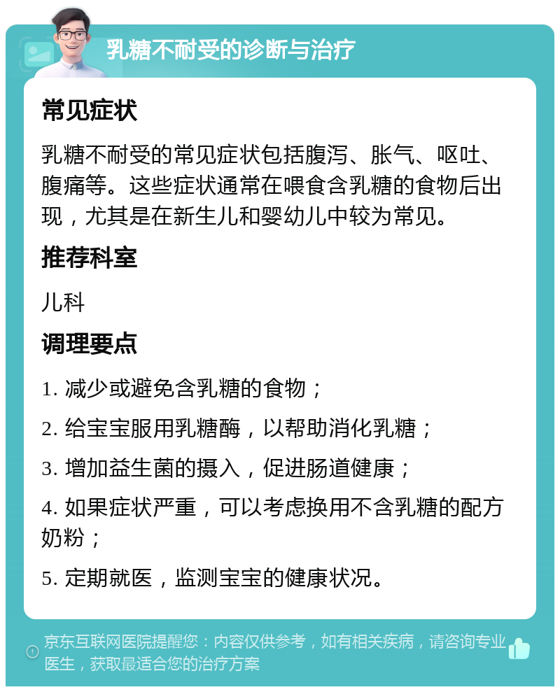 乳糖不耐受的诊断与治疗 常见症状 乳糖不耐受的常见症状包括腹泻、胀气、呕吐、腹痛等。这些症状通常在喂食含乳糖的食物后出现，尤其是在新生儿和婴幼儿中较为常见。 推荐科室 儿科 调理要点 1. 减少或避免含乳糖的食物； 2. 给宝宝服用乳糖酶，以帮助消化乳糖； 3. 增加益生菌的摄入，促进肠道健康； 4. 如果症状严重，可以考虑换用不含乳糖的配方奶粉； 5. 定期就医，监测宝宝的健康状况。