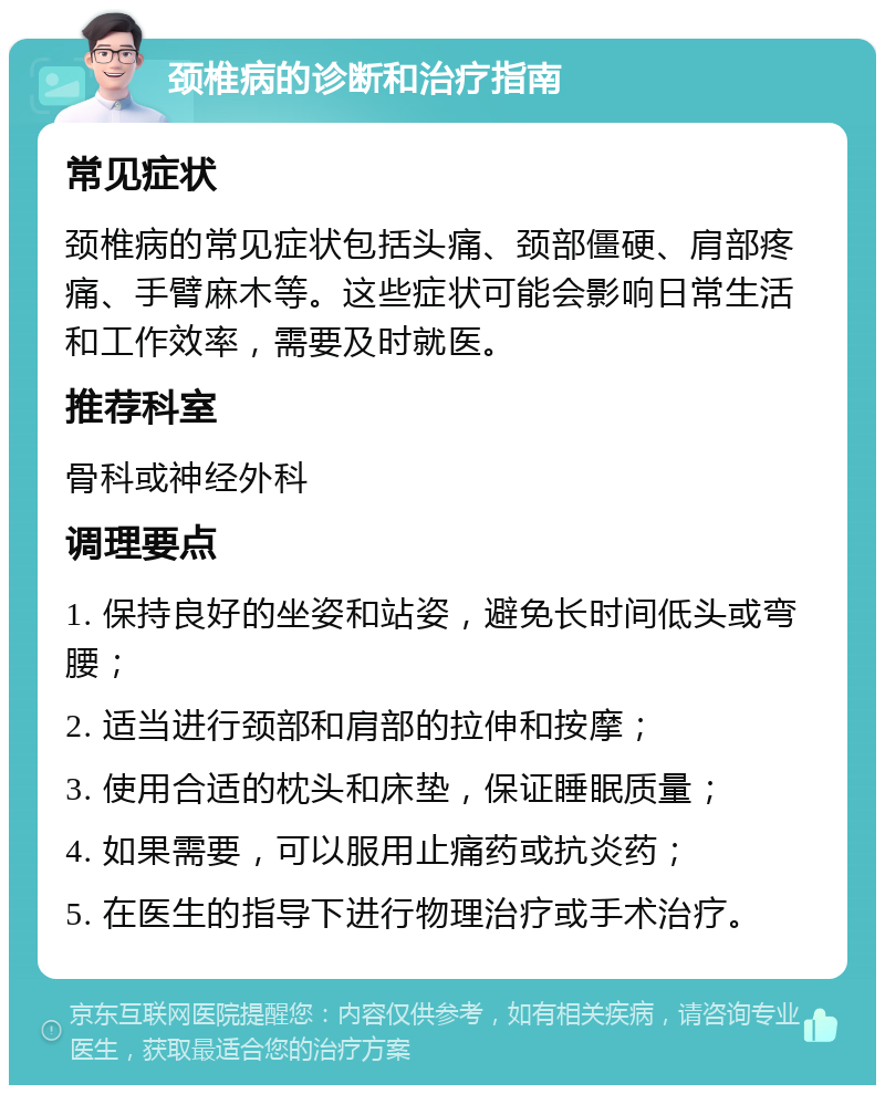 颈椎病的诊断和治疗指南 常见症状 颈椎病的常见症状包括头痛、颈部僵硬、肩部疼痛、手臂麻木等。这些症状可能会影响日常生活和工作效率，需要及时就医。 推荐科室 骨科或神经外科 调理要点 1. 保持良好的坐姿和站姿，避免长时间低头或弯腰； 2. 适当进行颈部和肩部的拉伸和按摩； 3. 使用合适的枕头和床垫，保证睡眠质量； 4. 如果需要，可以服用止痛药或抗炎药； 5. 在医生的指导下进行物理治疗或手术治疗。