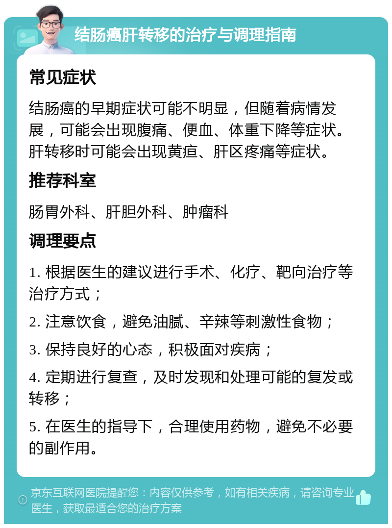 结肠癌肝转移的治疗与调理指南 常见症状 结肠癌的早期症状可能不明显，但随着病情发展，可能会出现腹痛、便血、体重下降等症状。肝转移时可能会出现黄疸、肝区疼痛等症状。 推荐科室 肠胃外科、肝胆外科、肿瘤科 调理要点 1. 根据医生的建议进行手术、化疗、靶向治疗等治疗方式； 2. 注意饮食，避免油腻、辛辣等刺激性食物； 3. 保持良好的心态，积极面对疾病； 4. 定期进行复查，及时发现和处理可能的复发或转移； 5. 在医生的指导下，合理使用药物，避免不必要的副作用。