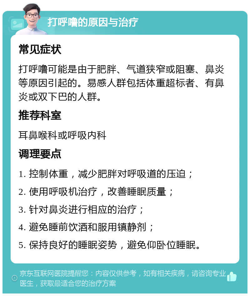 打呼噜的原因与治疗 常见症状 打呼噜可能是由于肥胖、气道狭窄或阻塞、鼻炎等原因引起的。易感人群包括体重超标者、有鼻炎或双下巴的人群。 推荐科室 耳鼻喉科或呼吸内科 调理要点 1. 控制体重，减少肥胖对呼吸道的压迫； 2. 使用呼吸机治疗，改善睡眠质量； 3. 针对鼻炎进行相应的治疗； 4. 避免睡前饮酒和服用镇静剂； 5. 保持良好的睡眠姿势，避免仰卧位睡眠。