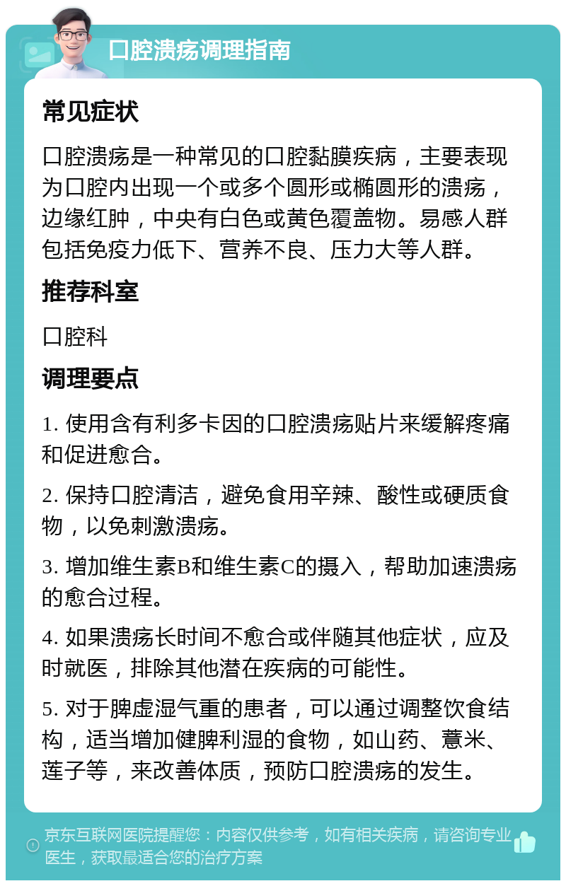 口腔溃疡调理指南 常见症状 口腔溃疡是一种常见的口腔黏膜疾病，主要表现为口腔内出现一个或多个圆形或椭圆形的溃疡，边缘红肿，中央有白色或黄色覆盖物。易感人群包括免疫力低下、营养不良、压力大等人群。 推荐科室 口腔科 调理要点 1. 使用含有利多卡因的口腔溃疡贴片来缓解疼痛和促进愈合。 2. 保持口腔清洁，避免食用辛辣、酸性或硬质食物，以免刺激溃疡。 3. 增加维生素B和维生素C的摄入，帮助加速溃疡的愈合过程。 4. 如果溃疡长时间不愈合或伴随其他症状，应及时就医，排除其他潜在疾病的可能性。 5. 对于脾虚湿气重的患者，可以通过调整饮食结构，适当增加健脾利湿的食物，如山药、薏米、莲子等，来改善体质，预防口腔溃疡的发生。