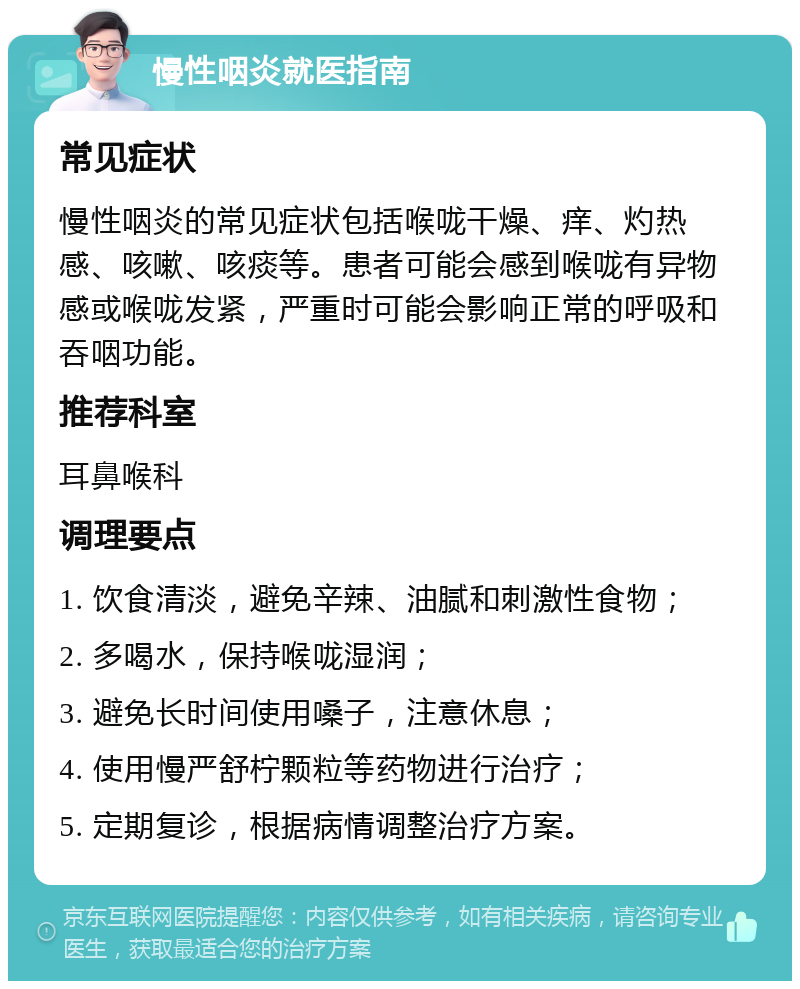 慢性咽炎就医指南 常见症状 慢性咽炎的常见症状包括喉咙干燥、痒、灼热感、咳嗽、咳痰等。患者可能会感到喉咙有异物感或喉咙发紧，严重时可能会影响正常的呼吸和吞咽功能。 推荐科室 耳鼻喉科 调理要点 1. 饮食清淡，避免辛辣、油腻和刺激性食物； 2. 多喝水，保持喉咙湿润； 3. 避免长时间使用嗓子，注意休息； 4. 使用慢严舒柠颗粒等药物进行治疗； 5. 定期复诊，根据病情调整治疗方案。