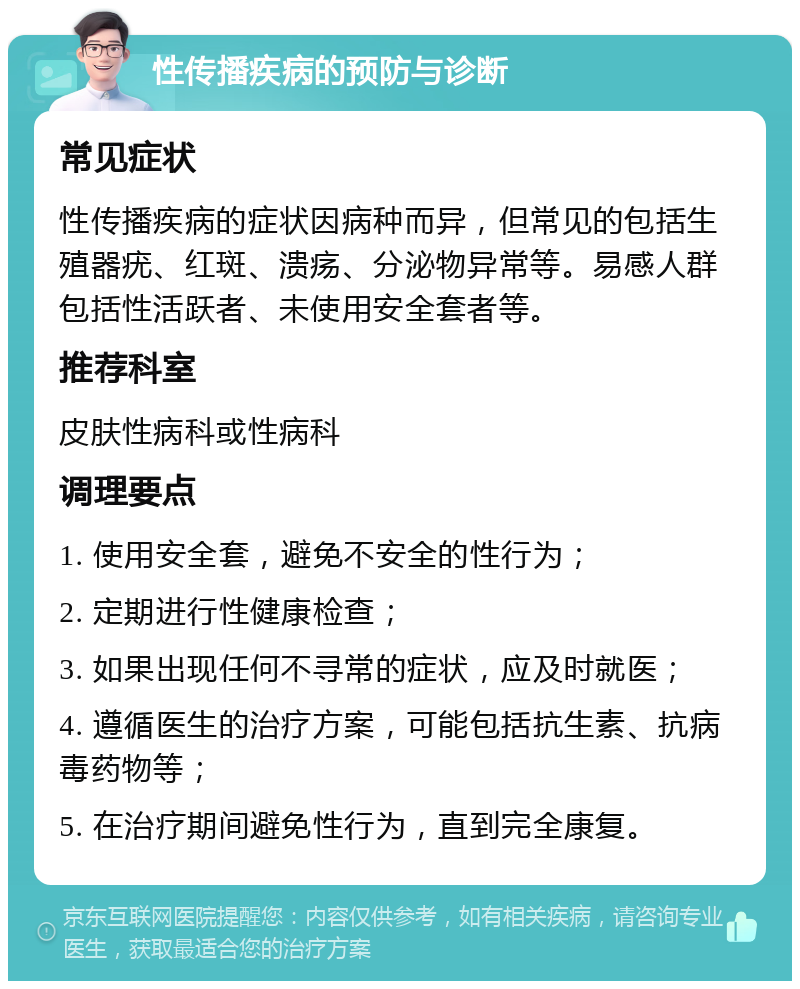 性传播疾病的预防与诊断 常见症状 性传播疾病的症状因病种而异，但常见的包括生殖器疣、红斑、溃疡、分泌物异常等。易感人群包括性活跃者、未使用安全套者等。 推荐科室 皮肤性病科或性病科 调理要点 1. 使用安全套，避免不安全的性行为； 2. 定期进行性健康检查； 3. 如果出现任何不寻常的症状，应及时就医； 4. 遵循医生的治疗方案，可能包括抗生素、抗病毒药物等； 5. 在治疗期间避免性行为，直到完全康复。