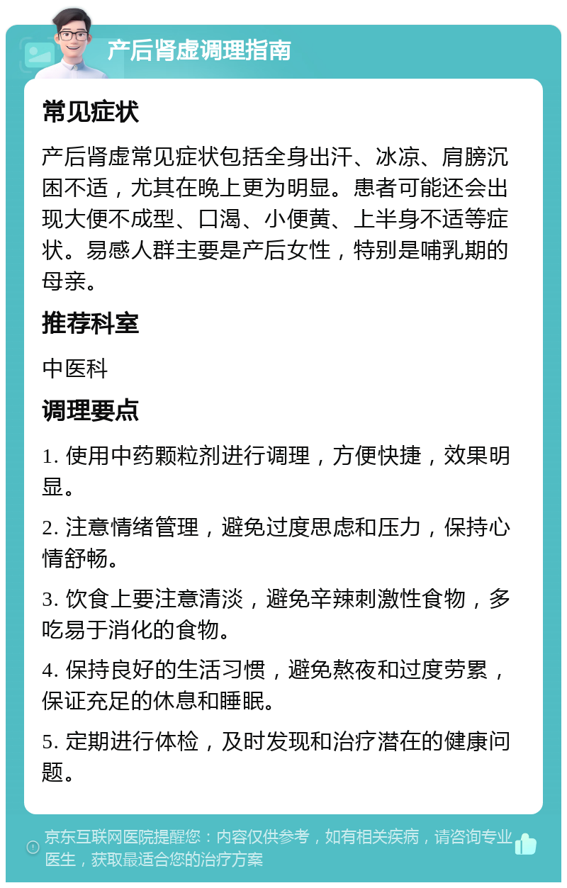 产后肾虚调理指南 常见症状 产后肾虚常见症状包括全身出汗、冰凉、肩膀沉困不适，尤其在晚上更为明显。患者可能还会出现大便不成型、口渴、小便黄、上半身不适等症状。易感人群主要是产后女性，特别是哺乳期的母亲。 推荐科室 中医科 调理要点 1. 使用中药颗粒剂进行调理，方便快捷，效果明显。 2. 注意情绪管理，避免过度思虑和压力，保持心情舒畅。 3. 饮食上要注意清淡，避免辛辣刺激性食物，多吃易于消化的食物。 4. 保持良好的生活习惯，避免熬夜和过度劳累，保证充足的休息和睡眠。 5. 定期进行体检，及时发现和治疗潜在的健康问题。