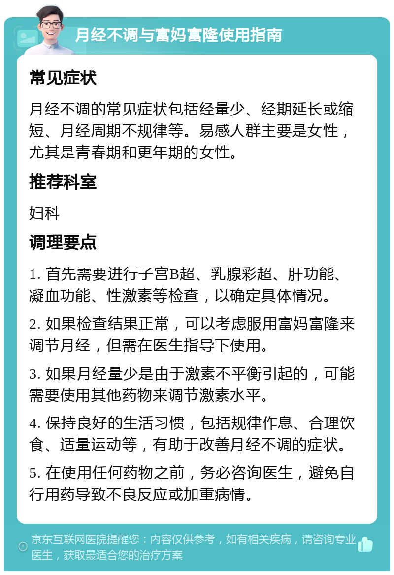 月经不调与富妈富隆使用指南 常见症状 月经不调的常见症状包括经量少、经期延长或缩短、月经周期不规律等。易感人群主要是女性，尤其是青春期和更年期的女性。 推荐科室 妇科 调理要点 1. 首先需要进行子宫B超、乳腺彩超、肝功能、凝血功能、性激素等检查，以确定具体情况。 2. 如果检查结果正常，可以考虑服用富妈富隆来调节月经，但需在医生指导下使用。 3. 如果月经量少是由于激素不平衡引起的，可能需要使用其他药物来调节激素水平。 4. 保持良好的生活习惯，包括规律作息、合理饮食、适量运动等，有助于改善月经不调的症状。 5. 在使用任何药物之前，务必咨询医生，避免自行用药导致不良反应或加重病情。