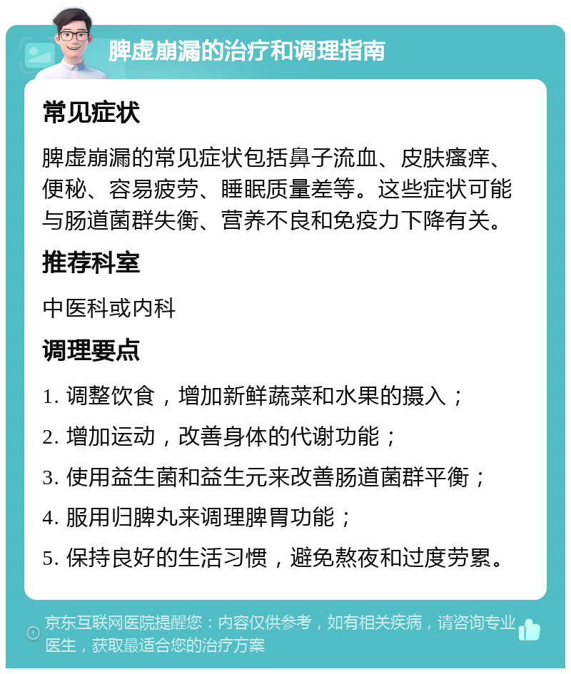 脾虚崩漏的治疗和调理指南 常见症状 脾虚崩漏的常见症状包括鼻子流血、皮肤瘙痒、便秘、容易疲劳、睡眠质量差等。这些症状可能与肠道菌群失衡、营养不良和免疫力下降有关。 推荐科室 中医科或内科 调理要点 1. 调整饮食，增加新鲜蔬菜和水果的摄入； 2. 增加运动，改善身体的代谢功能； 3. 使用益生菌和益生元来改善肠道菌群平衡； 4. 服用归脾丸来调理脾胃功能； 5. 保持良好的生活习惯，避免熬夜和过度劳累。