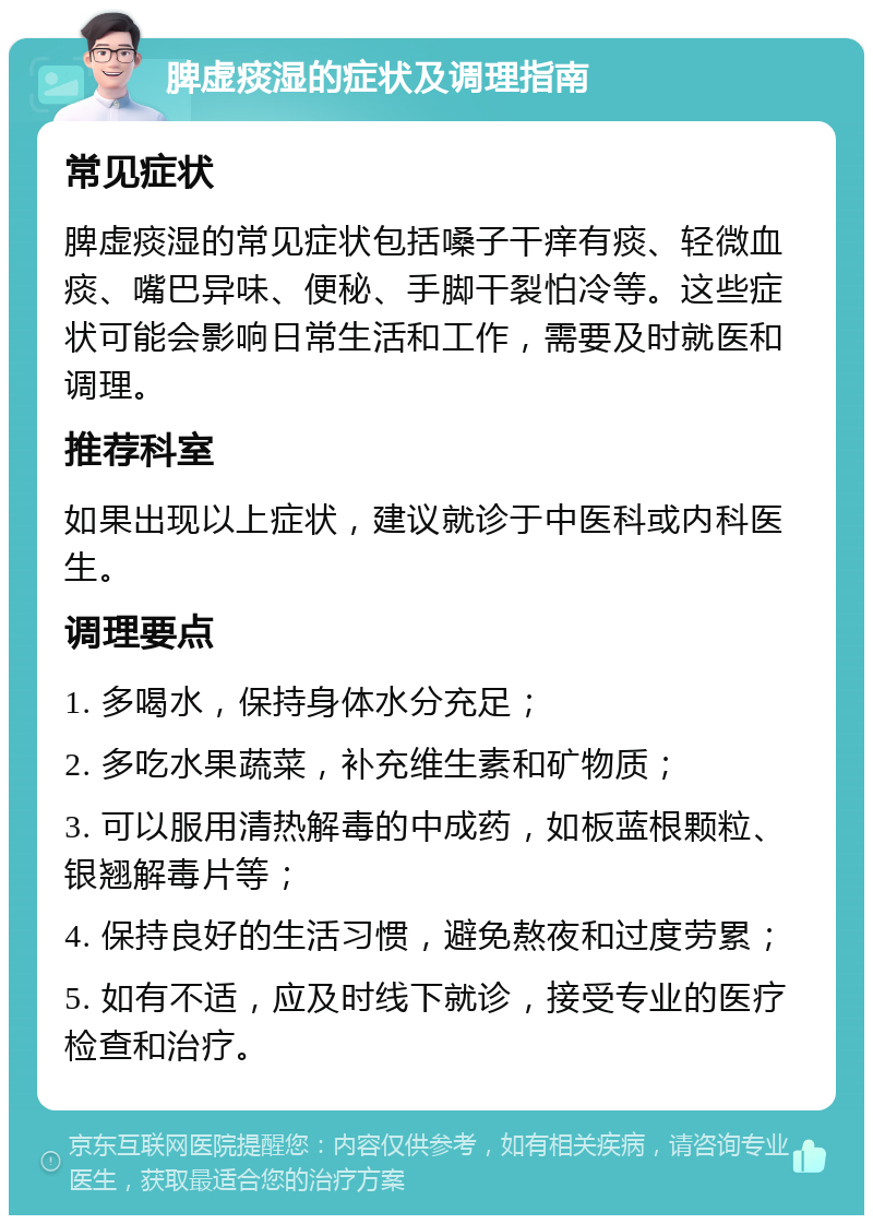 脾虚痰湿的症状及调理指南 常见症状 脾虚痰湿的常见症状包括嗓子干痒有痰、轻微血痰、嘴巴异味、便秘、手脚干裂怕冷等。这些症状可能会影响日常生活和工作，需要及时就医和调理。 推荐科室 如果出现以上症状，建议就诊于中医科或内科医生。 调理要点 1. 多喝水，保持身体水分充足； 2. 多吃水果蔬菜，补充维生素和矿物质； 3. 可以服用清热解毒的中成药，如板蓝根颗粒、银翘解毒片等； 4. 保持良好的生活习惯，避免熬夜和过度劳累； 5. 如有不适，应及时线下就诊，接受专业的医疗检查和治疗。