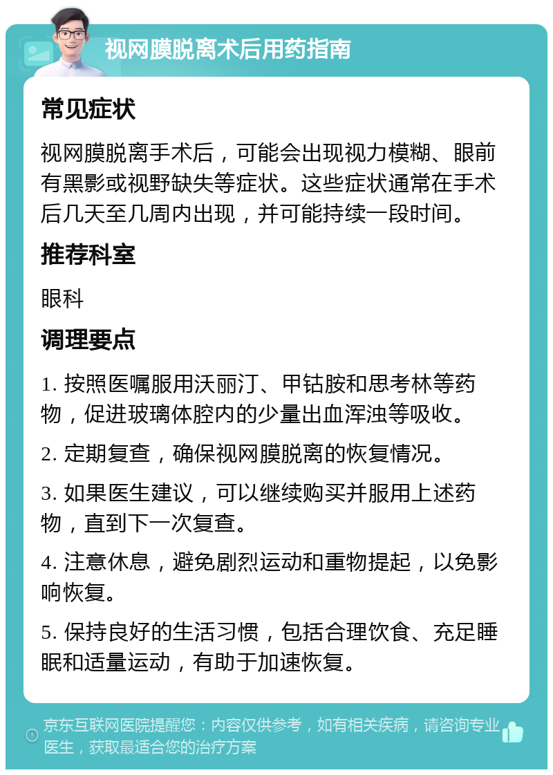 视网膜脱离术后用药指南 常见症状 视网膜脱离手术后，可能会出现视力模糊、眼前有黑影或视野缺失等症状。这些症状通常在手术后几天至几周内出现，并可能持续一段时间。 推荐科室 眼科 调理要点 1. 按照医嘱服用沃丽汀、甲钴胺和思考林等药物，促进玻璃体腔内的少量出血浑浊等吸收。 2. 定期复查，确保视网膜脱离的恢复情况。 3. 如果医生建议，可以继续购买并服用上述药物，直到下一次复查。 4. 注意休息，避免剧烈运动和重物提起，以免影响恢复。 5. 保持良好的生活习惯，包括合理饮食、充足睡眠和适量运动，有助于加速恢复。