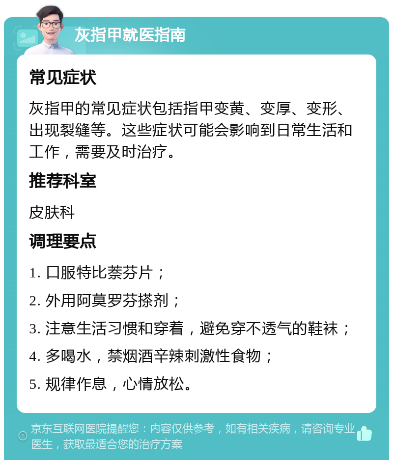 灰指甲就医指南 常见症状 灰指甲的常见症状包括指甲变黄、变厚、变形、出现裂缝等。这些症状可能会影响到日常生活和工作，需要及时治疗。 推荐科室 皮肤科 调理要点 1. 口服特比萘芬片； 2. 外用阿莫罗芬搽剂； 3. 注意生活习惯和穿着，避免穿不透气的鞋袜； 4. 多喝水，禁烟酒辛辣刺激性食物； 5. 规律作息，心情放松。