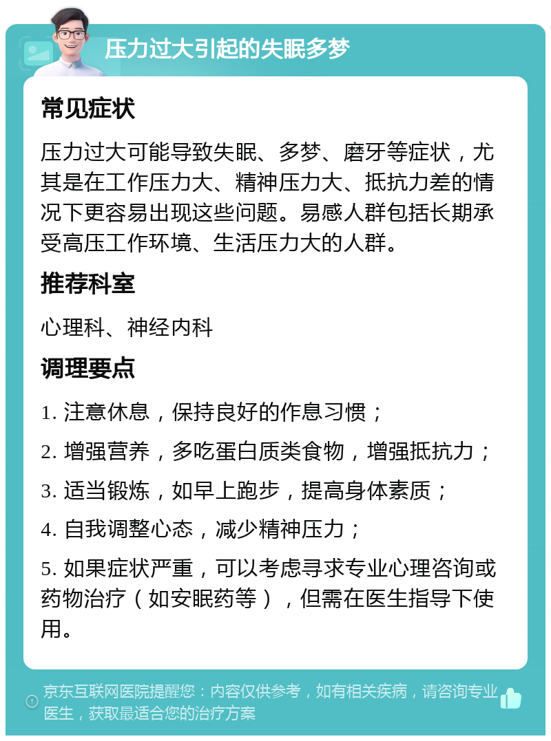 压力过大引起的失眠多梦 常见症状 压力过大可能导致失眠、多梦、磨牙等症状，尤其是在工作压力大、精神压力大、抵抗力差的情况下更容易出现这些问题。易感人群包括长期承受高压工作环境、生活压力大的人群。 推荐科室 心理科、神经内科 调理要点 1. 注意休息，保持良好的作息习惯； 2. 增强营养，多吃蛋白质类食物，增强抵抗力； 3. 适当锻炼，如早上跑步，提高身体素质； 4. 自我调整心态，减少精神压力； 5. 如果症状严重，可以考虑寻求专业心理咨询或药物治疗（如安眠药等），但需在医生指导下使用。