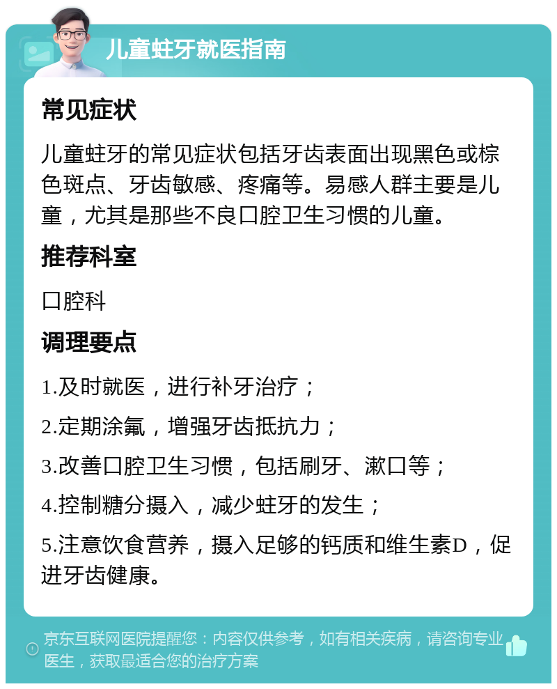 儿童蛀牙就医指南 常见症状 儿童蛀牙的常见症状包括牙齿表面出现黑色或棕色斑点、牙齿敏感、疼痛等。易感人群主要是儿童，尤其是那些不良口腔卫生习惯的儿童。 推荐科室 口腔科 调理要点 1.及时就医，进行补牙治疗； 2.定期涂氟，增强牙齿抵抗力； 3.改善口腔卫生习惯，包括刷牙、漱口等； 4.控制糖分摄入，减少蛀牙的发生； 5.注意饮食营养，摄入足够的钙质和维生素D，促进牙齿健康。