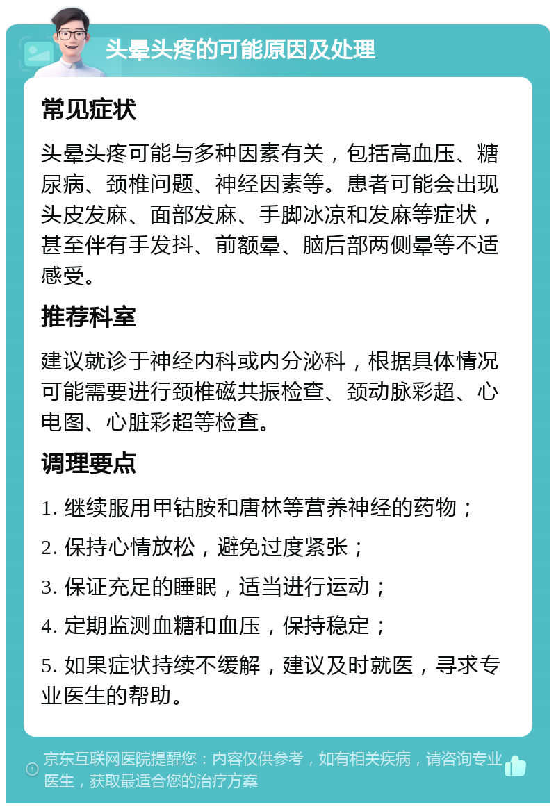 头晕头疼的可能原因及处理 常见症状 头晕头疼可能与多种因素有关，包括高血压、糖尿病、颈椎问题、神经因素等。患者可能会出现头皮发麻、面部发麻、手脚冰凉和发麻等症状，甚至伴有手发抖、前额晕、脑后部两侧晕等不适感受。 推荐科室 建议就诊于神经内科或内分泌科，根据具体情况可能需要进行颈椎磁共振检查、颈动脉彩超、心电图、心脏彩超等检查。 调理要点 1. 继续服用甲钴胺和唐林等营养神经的药物； 2. 保持心情放松，避免过度紧张； 3. 保证充足的睡眠，适当进行运动； 4. 定期监测血糖和血压，保持稳定； 5. 如果症状持续不缓解，建议及时就医，寻求专业医生的帮助。