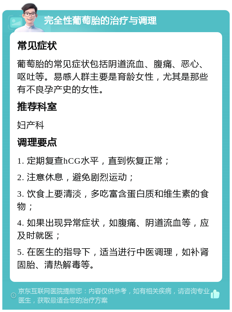 完全性葡萄胎的治疗与调理 常见症状 葡萄胎的常见症状包括阴道流血、腹痛、恶心、呕吐等。易感人群主要是育龄女性，尤其是那些有不良孕产史的女性。 推荐科室 妇产科 调理要点 1. 定期复查hCG水平，直到恢复正常； 2. 注意休息，避免剧烈运动； 3. 饮食上要清淡，多吃富含蛋白质和维生素的食物； 4. 如果出现异常症状，如腹痛、阴道流血等，应及时就医； 5. 在医生的指导下，适当进行中医调理，如补肾固胎、清热解毒等。