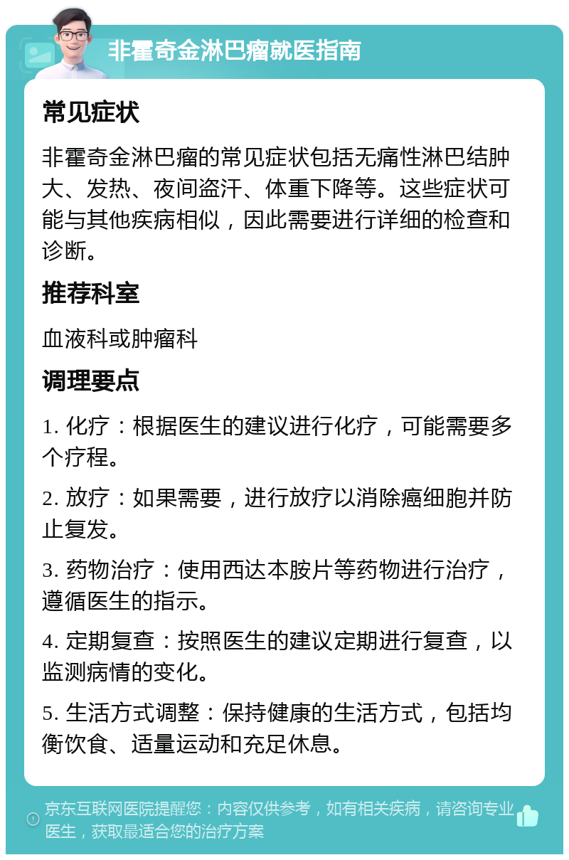 非霍奇金淋巴瘤就医指南 常见症状 非霍奇金淋巴瘤的常见症状包括无痛性淋巴结肿大、发热、夜间盗汗、体重下降等。这些症状可能与其他疾病相似，因此需要进行详细的检查和诊断。 推荐科室 血液科或肿瘤科 调理要点 1. 化疗：根据医生的建议进行化疗，可能需要多个疗程。 2. 放疗：如果需要，进行放疗以消除癌细胞并防止复发。 3. 药物治疗：使用西达本胺片等药物进行治疗，遵循医生的指示。 4. 定期复查：按照医生的建议定期进行复查，以监测病情的变化。 5. 生活方式调整：保持健康的生活方式，包括均衡饮食、适量运动和充足休息。