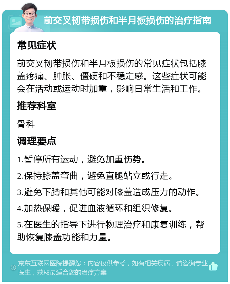 前交叉韧带损伤和半月板损伤的治疗指南 常见症状 前交叉韧带损伤和半月板损伤的常见症状包括膝盖疼痛、肿胀、僵硬和不稳定感。这些症状可能会在活动或运动时加重，影响日常生活和工作。 推荐科室 骨科 调理要点 1.暂停所有运动，避免加重伤势。 2.保持膝盖弯曲，避免直腿站立或行走。 3.避免下蹲和其他可能对膝盖造成压力的动作。 4.加热保暖，促进血液循环和组织修复。 5.在医生的指导下进行物理治疗和康复训练，帮助恢复膝盖功能和力量。