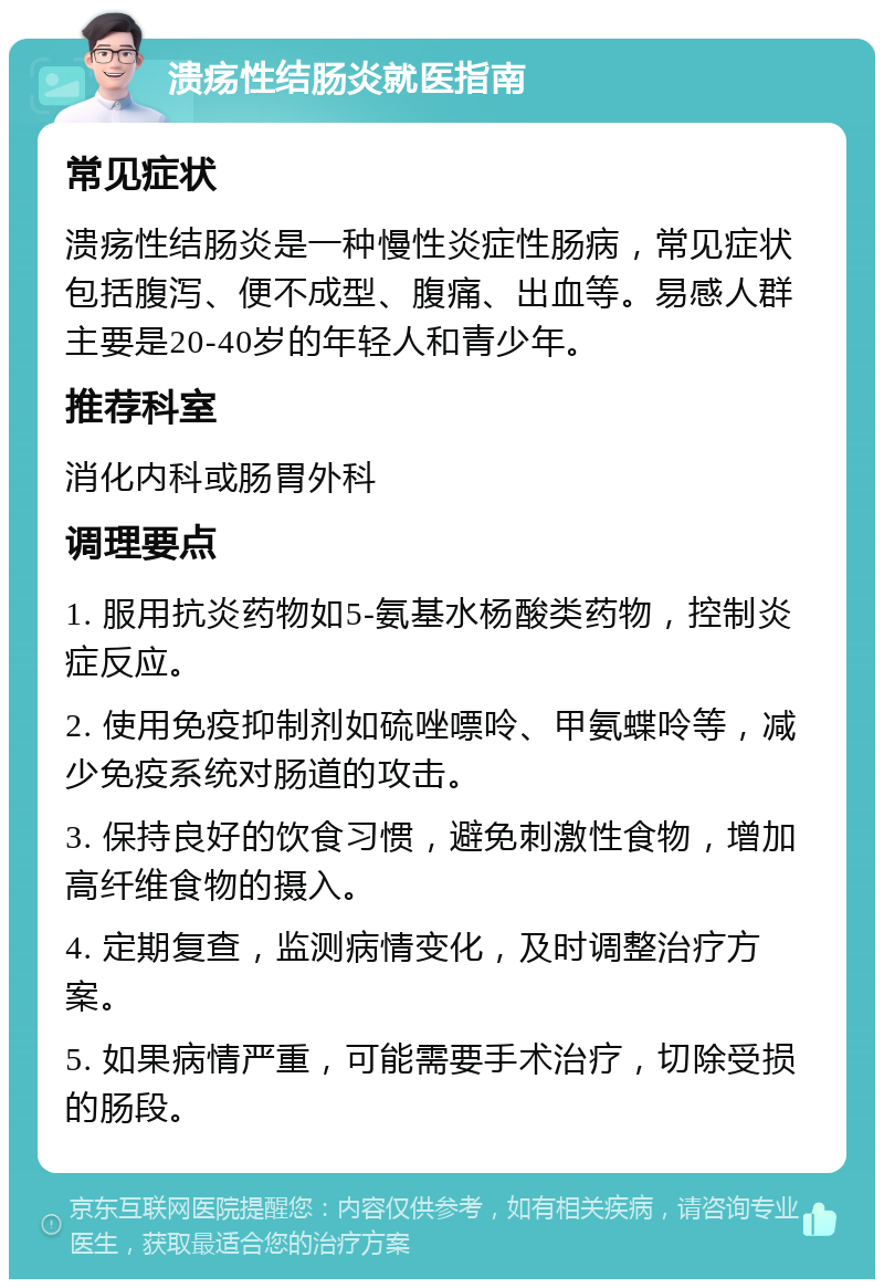 溃疡性结肠炎就医指南 常见症状 溃疡性结肠炎是一种慢性炎症性肠病，常见症状包括腹泻、便不成型、腹痛、出血等。易感人群主要是20-40岁的年轻人和青少年。 推荐科室 消化内科或肠胃外科 调理要点 1. 服用抗炎药物如5-氨基水杨酸类药物，控制炎症反应。 2. 使用免疫抑制剂如硫唑嘌呤、甲氨蝶呤等，减少免疫系统对肠道的攻击。 3. 保持良好的饮食习惯，避免刺激性食物，增加高纤维食物的摄入。 4. 定期复查，监测病情变化，及时调整治疗方案。 5. 如果病情严重，可能需要手术治疗，切除受损的肠段。