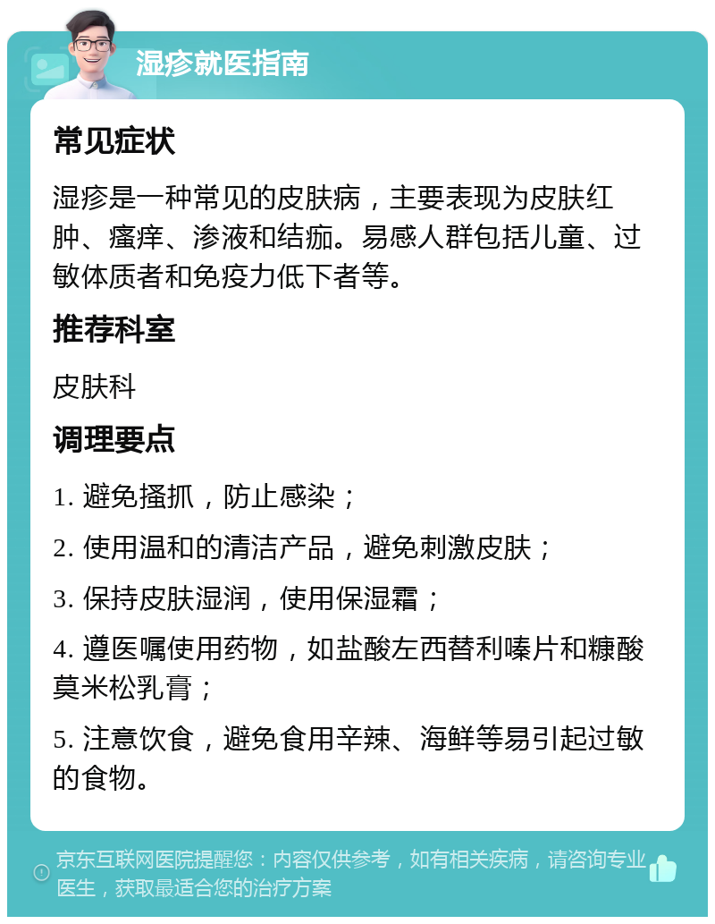 湿疹就医指南 常见症状 湿疹是一种常见的皮肤病，主要表现为皮肤红肿、瘙痒、渗液和结痂。易感人群包括儿童、过敏体质者和免疫力低下者等。 推荐科室 皮肤科 调理要点 1. 避免搔抓，防止感染； 2. 使用温和的清洁产品，避免刺激皮肤； 3. 保持皮肤湿润，使用保湿霜； 4. 遵医嘱使用药物，如盐酸左西替利嗪片和糠酸莫米松乳膏； 5. 注意饮食，避免食用辛辣、海鲜等易引起过敏的食物。