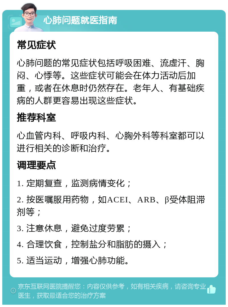 心肺问题就医指南 常见症状 心肺问题的常见症状包括呼吸困难、流虚汗、胸闷、心悸等。这些症状可能会在体力活动后加重，或者在休息时仍然存在。老年人、有基础疾病的人群更容易出现这些症状。 推荐科室 心血管内科、呼吸内科、心胸外科等科室都可以进行相关的诊断和治疗。 调理要点 1. 定期复查，监测病情变化； 2. 按医嘱服用药物，如ACEI、ARB、β受体阻滞剂等； 3. 注意休息，避免过度劳累； 4. 合理饮食，控制盐分和脂肪的摄入； 5. 适当运动，增强心肺功能。