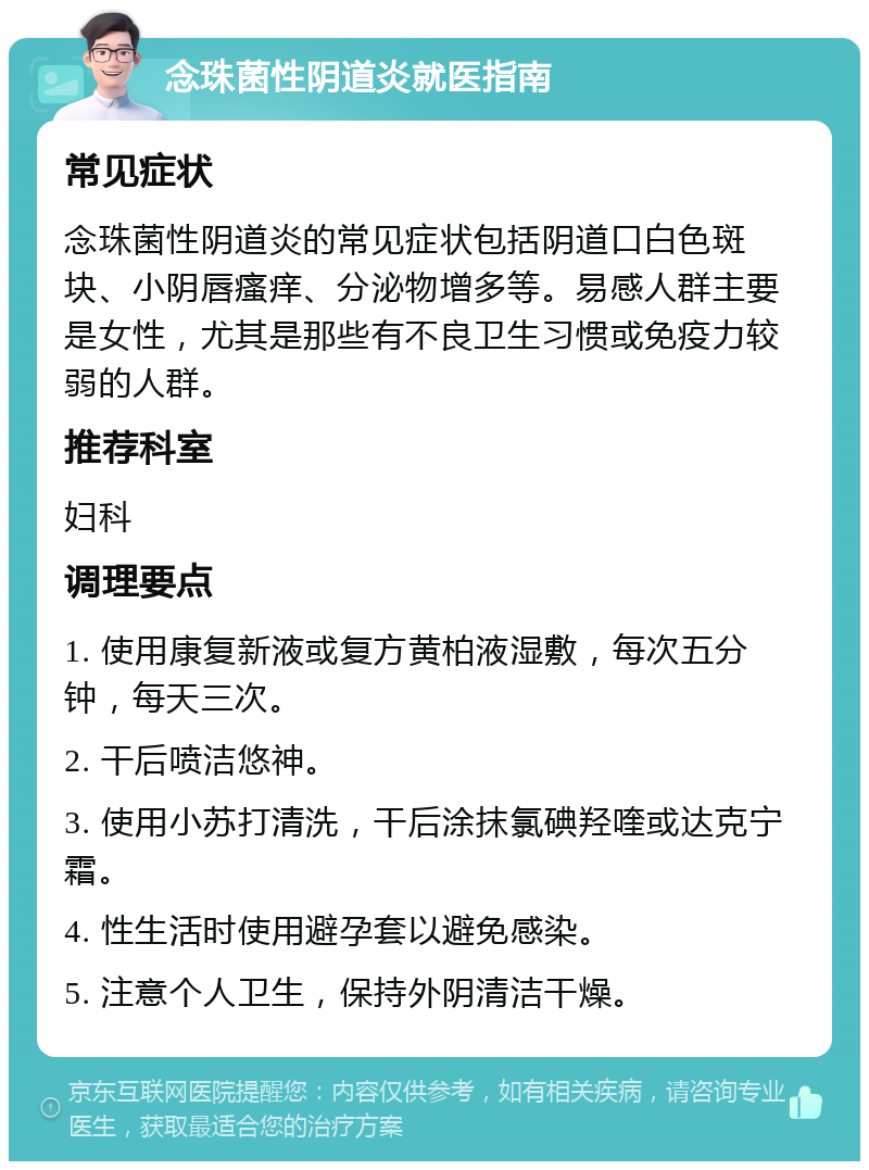 念珠菌性阴道炎就医指南 常见症状 念珠菌性阴道炎的常见症状包括阴道口白色斑块、小阴唇瘙痒、分泌物增多等。易感人群主要是女性，尤其是那些有不良卫生习惯或免疫力较弱的人群。 推荐科室 妇科 调理要点 1. 使用康复新液或复方黄柏液湿敷，每次五分钟，每天三次。 2. 干后喷洁悠神。 3. 使用小苏打清洗，干后涂抹氯碘羟喹或达克宁霜。 4. 性生活时使用避孕套以避免感染。 5. 注意个人卫生，保持外阴清洁干燥。