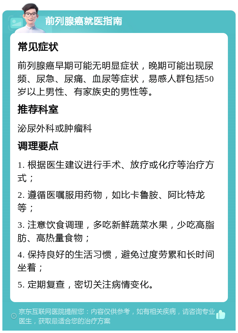 前列腺癌就医指南 常见症状 前列腺癌早期可能无明显症状，晚期可能出现尿频、尿急、尿痛、血尿等症状，易感人群包括50岁以上男性、有家族史的男性等。 推荐科室 泌尿外科或肿瘤科 调理要点 1. 根据医生建议进行手术、放疗或化疗等治疗方式； 2. 遵循医嘱服用药物，如比卡鲁胺、阿比特龙等； 3. 注意饮食调理，多吃新鲜蔬菜水果，少吃高脂肪、高热量食物； 4. 保持良好的生活习惯，避免过度劳累和长时间坐着； 5. 定期复查，密切关注病情变化。