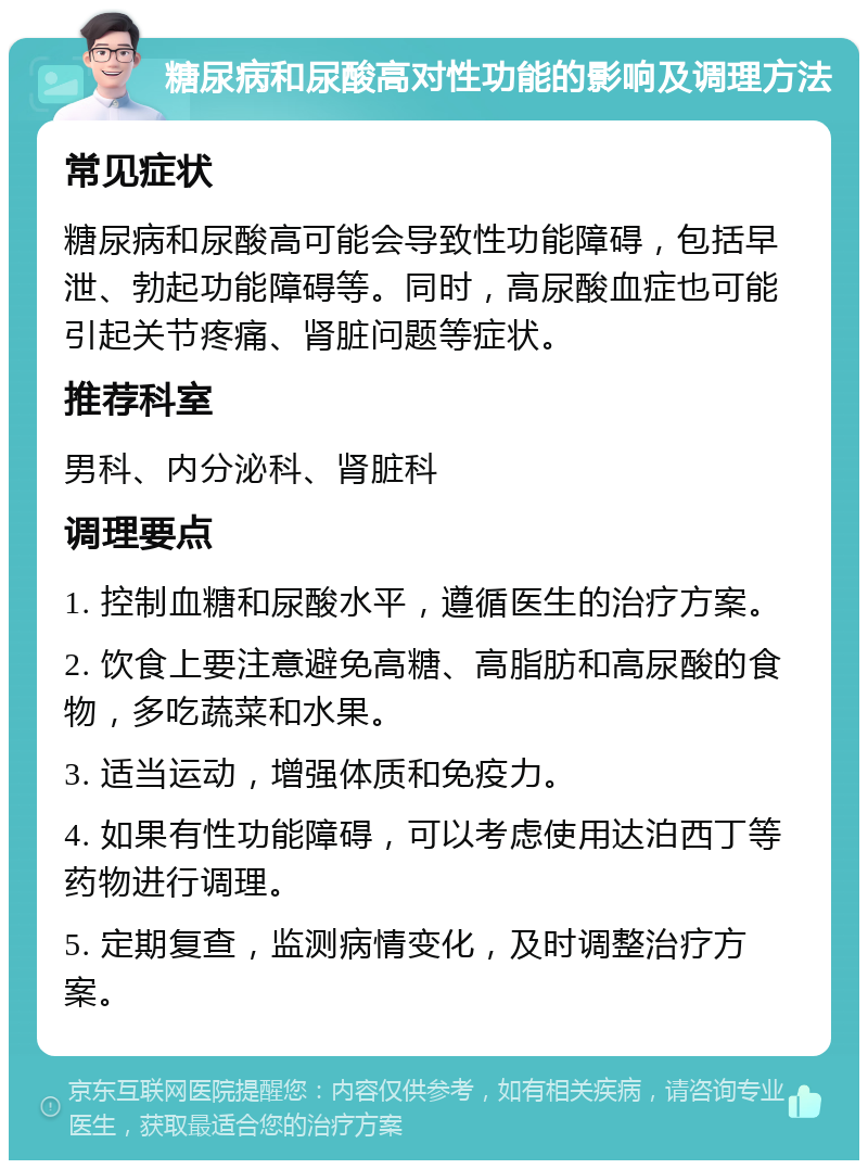 糖尿病和尿酸高对性功能的影响及调理方法 常见症状 糖尿病和尿酸高可能会导致性功能障碍，包括早泄、勃起功能障碍等。同时，高尿酸血症也可能引起关节疼痛、肾脏问题等症状。 推荐科室 男科、内分泌科、肾脏科 调理要点 1. 控制血糖和尿酸水平，遵循医生的治疗方案。 2. 饮食上要注意避免高糖、高脂肪和高尿酸的食物，多吃蔬菜和水果。 3. 适当运动，增强体质和免疫力。 4. 如果有性功能障碍，可以考虑使用达泊西丁等药物进行调理。 5. 定期复查，监测病情变化，及时调整治疗方案。