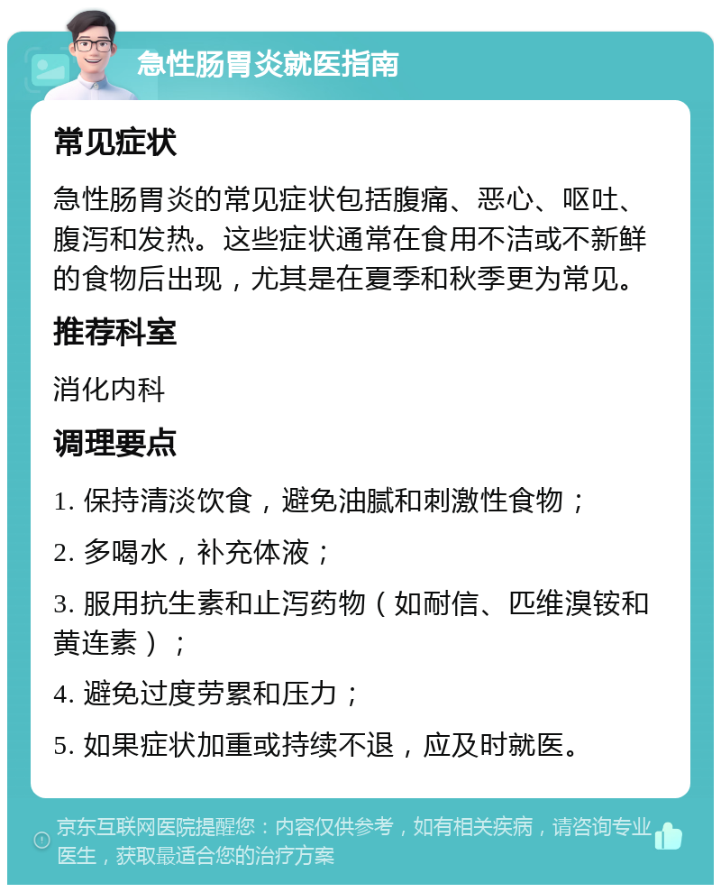 急性肠胃炎就医指南 常见症状 急性肠胃炎的常见症状包括腹痛、恶心、呕吐、腹泻和发热。这些症状通常在食用不洁或不新鲜的食物后出现，尤其是在夏季和秋季更为常见。 推荐科室 消化内科 调理要点 1. 保持清淡饮食，避免油腻和刺激性食物； 2. 多喝水，补充体液； 3. 服用抗生素和止泻药物（如耐信、匹维溴铵和黄连素）； 4. 避免过度劳累和压力； 5. 如果症状加重或持续不退，应及时就医。