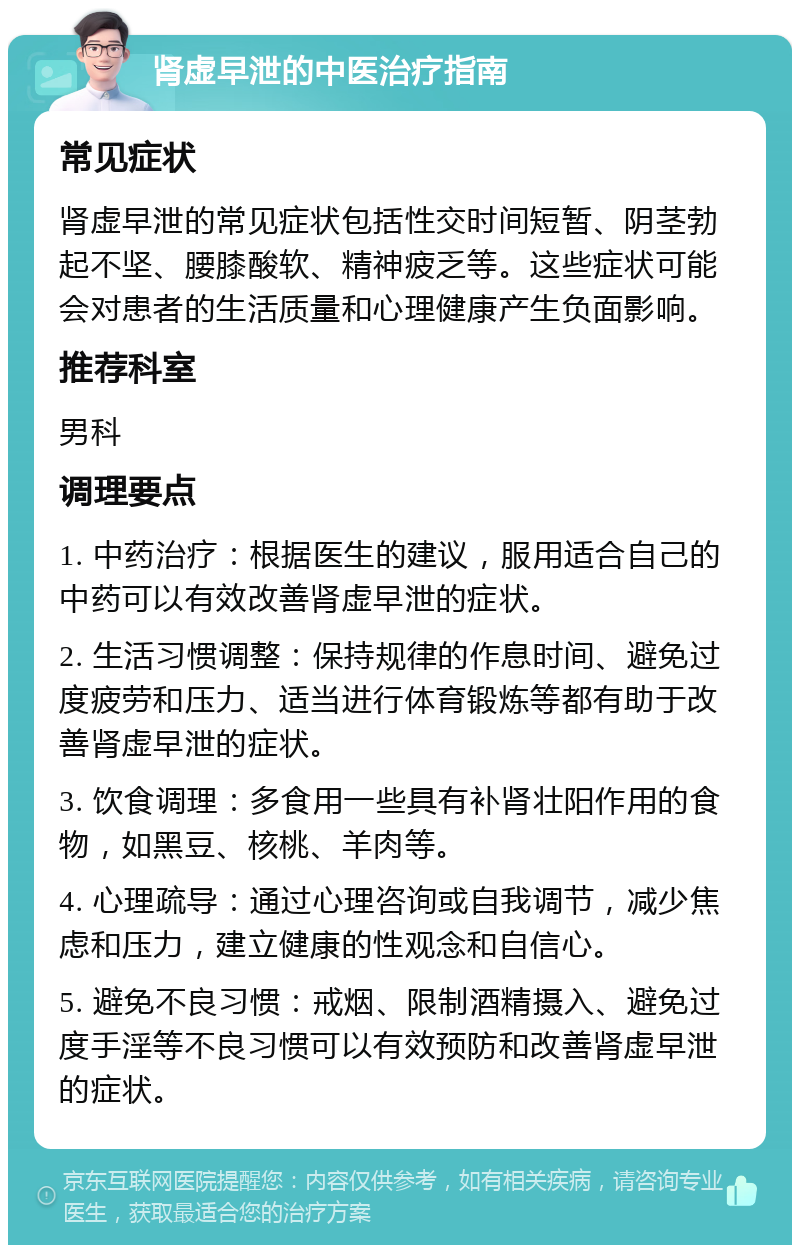 肾虚早泄的中医治疗指南 常见症状 肾虚早泄的常见症状包括性交时间短暂、阴茎勃起不坚、腰膝酸软、精神疲乏等。这些症状可能会对患者的生活质量和心理健康产生负面影响。 推荐科室 男科 调理要点 1. 中药治疗：根据医生的建议，服用适合自己的中药可以有效改善肾虚早泄的症状。 2. 生活习惯调整：保持规律的作息时间、避免过度疲劳和压力、适当进行体育锻炼等都有助于改善肾虚早泄的症状。 3. 饮食调理：多食用一些具有补肾壮阳作用的食物，如黑豆、核桃、羊肉等。 4. 心理疏导：通过心理咨询或自我调节，减少焦虑和压力，建立健康的性观念和自信心。 5. 避免不良习惯：戒烟、限制酒精摄入、避免过度手淫等不良习惯可以有效预防和改善肾虚早泄的症状。