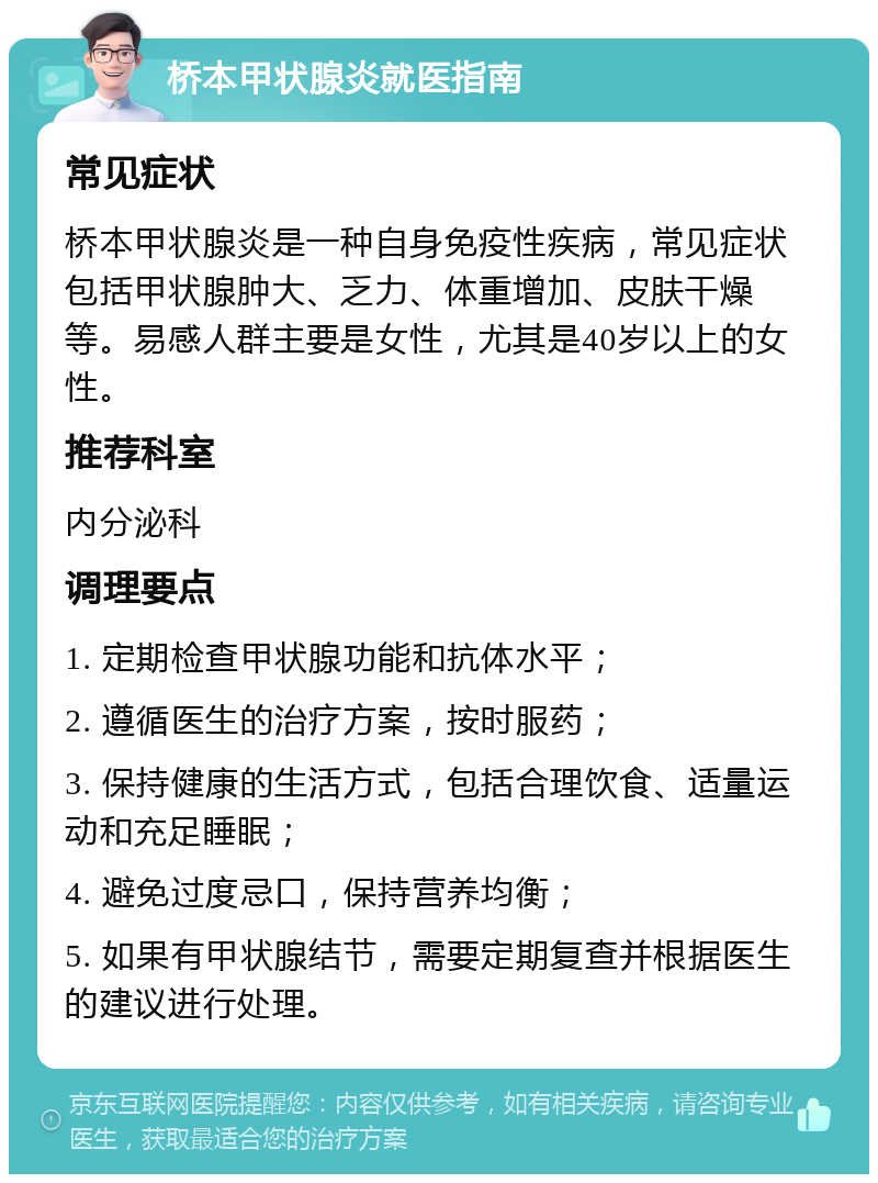 桥本甲状腺炎就医指南 常见症状 桥本甲状腺炎是一种自身免疫性疾病，常见症状包括甲状腺肿大、乏力、体重增加、皮肤干燥等。易感人群主要是女性，尤其是40岁以上的女性。 推荐科室 内分泌科 调理要点 1. 定期检查甲状腺功能和抗体水平； 2. 遵循医生的治疗方案，按时服药； 3. 保持健康的生活方式，包括合理饮食、适量运动和充足睡眠； 4. 避免过度忌口，保持营养均衡； 5. 如果有甲状腺结节，需要定期复查并根据医生的建议进行处理。