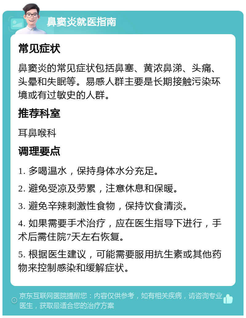 鼻窦炎就医指南 常见症状 鼻窦炎的常见症状包括鼻塞、黄浓鼻涕、头痛、头晕和失眠等。易感人群主要是长期接触污染环境或有过敏史的人群。 推荐科室 耳鼻喉科 调理要点 1. 多喝温水，保持身体水分充足。 2. 避免受凉及劳累，注意休息和保暖。 3. 避免辛辣刺激性食物，保持饮食清淡。 4. 如果需要手术治疗，应在医生指导下进行，手术后需住院7天左右恢复。 5. 根据医生建议，可能需要服用抗生素或其他药物来控制感染和缓解症状。