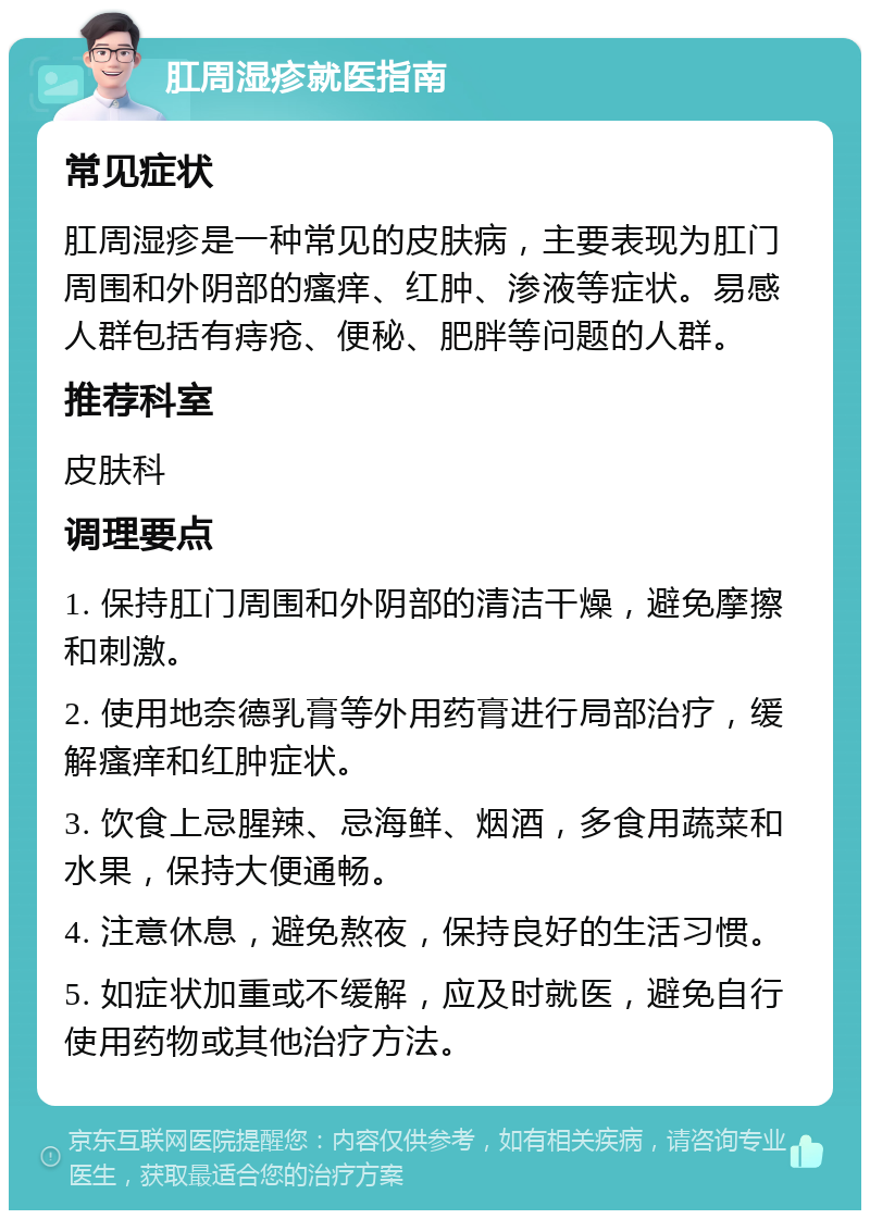 肛周湿疹就医指南 常见症状 肛周湿疹是一种常见的皮肤病，主要表现为肛门周围和外阴部的瘙痒、红肿、渗液等症状。易感人群包括有痔疮、便秘、肥胖等问题的人群。 推荐科室 皮肤科 调理要点 1. 保持肛门周围和外阴部的清洁干燥，避免摩擦和刺激。 2. 使用地奈德乳膏等外用药膏进行局部治疗，缓解瘙痒和红肿症状。 3. 饮食上忌腥辣、忌海鲜、烟酒，多食用蔬菜和水果，保持大便通畅。 4. 注意休息，避免熬夜，保持良好的生活习惯。 5. 如症状加重或不缓解，应及时就医，避免自行使用药物或其他治疗方法。