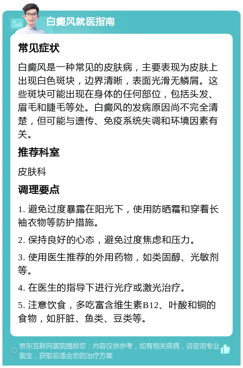 白癜风就医指南 常见症状 白癜风是一种常见的皮肤病，主要表现为皮肤上出现白色斑块，边界清晰，表面光滑无鳞屑。这些斑块可能出现在身体的任何部位，包括头发、眉毛和睫毛等处。白癜风的发病原因尚不完全清楚，但可能与遗传、免疫系统失调和环境因素有关。 推荐科室 皮肤科 调理要点 1. 避免过度暴露在阳光下，使用防晒霜和穿着长袖衣物等防护措施。 2. 保持良好的心态，避免过度焦虑和压力。 3. 使用医生推荐的外用药物，如类固醇、光敏剂等。 4. 在医生的指导下进行光疗或激光治疗。 5. 注意饮食，多吃富含维生素B12、叶酸和铜的食物，如肝脏、鱼类、豆类等。