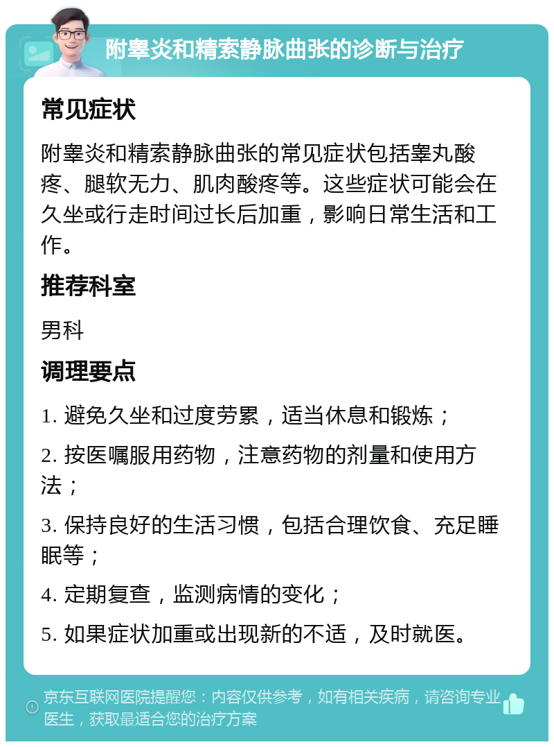 附睾炎和精索静脉曲张的诊断与治疗 常见症状 附睾炎和精索静脉曲张的常见症状包括睾丸酸疼、腿软无力、肌肉酸疼等。这些症状可能会在久坐或行走时间过长后加重，影响日常生活和工作。 推荐科室 男科 调理要点 1. 避免久坐和过度劳累，适当休息和锻炼； 2. 按医嘱服用药物，注意药物的剂量和使用方法； 3. 保持良好的生活习惯，包括合理饮食、充足睡眠等； 4. 定期复查，监测病情的变化； 5. 如果症状加重或出现新的不适，及时就医。