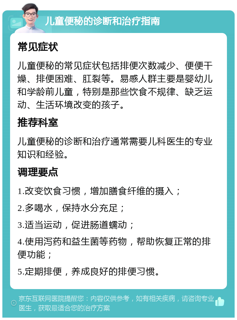 儿童便秘的诊断和治疗指南 常见症状 儿童便秘的常见症状包括排便次数减少、便便干燥、排便困难、肛裂等。易感人群主要是婴幼儿和学龄前儿童，特别是那些饮食不规律、缺乏运动、生活环境改变的孩子。 推荐科室 儿童便秘的诊断和治疗通常需要儿科医生的专业知识和经验。 调理要点 1.改变饮食习惯，增加膳食纤维的摄入； 2.多喝水，保持水分充足； 3.适当运动，促进肠道蠕动； 4.使用泻药和益生菌等药物，帮助恢复正常的排便功能； 5.定期排便，养成良好的排便习惯。