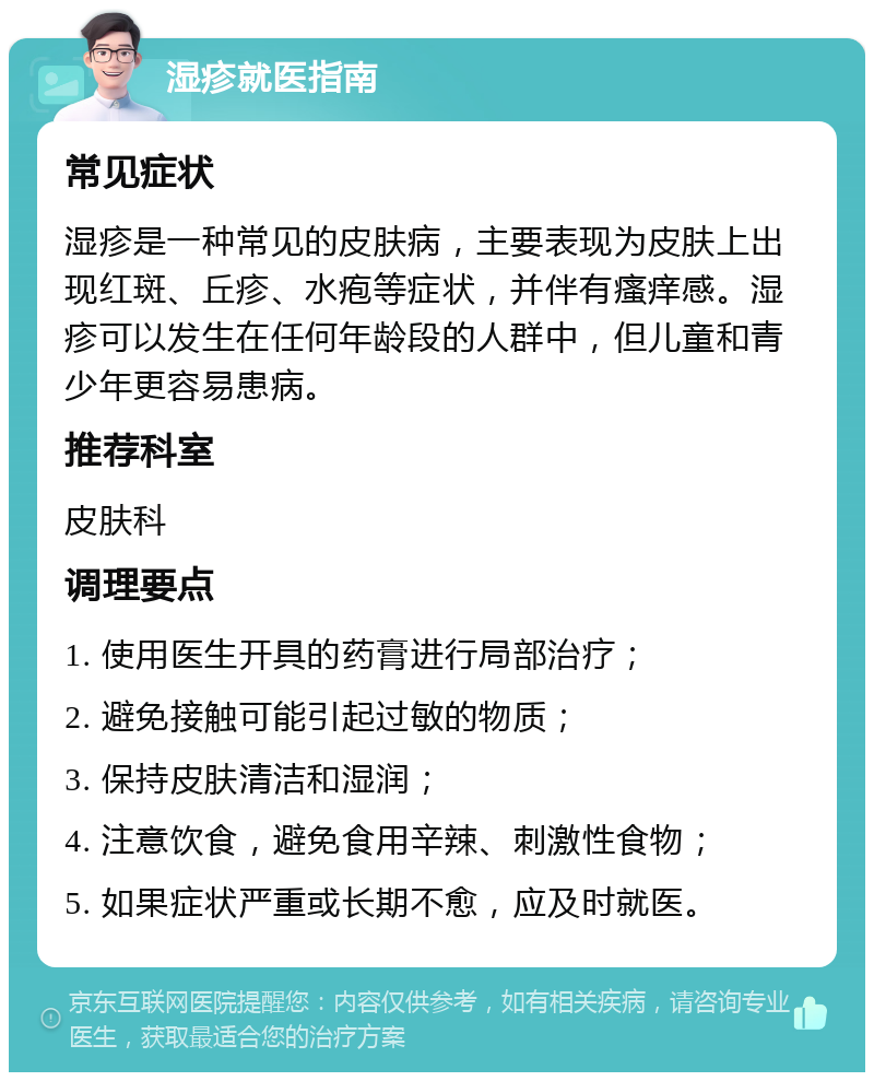 湿疹就医指南 常见症状 湿疹是一种常见的皮肤病，主要表现为皮肤上出现红斑、丘疹、水疱等症状，并伴有瘙痒感。湿疹可以发生在任何年龄段的人群中，但儿童和青少年更容易患病。 推荐科室 皮肤科 调理要点 1. 使用医生开具的药膏进行局部治疗； 2. 避免接触可能引起过敏的物质； 3. 保持皮肤清洁和湿润； 4. 注意饮食，避免食用辛辣、刺激性食物； 5. 如果症状严重或长期不愈，应及时就医。