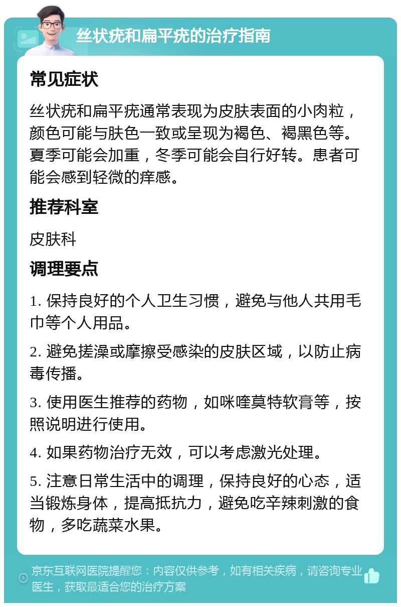 丝状疣和扁平疣的治疗指南 常见症状 丝状疣和扁平疣通常表现为皮肤表面的小肉粒，颜色可能与肤色一致或呈现为褐色、褐黑色等。夏季可能会加重，冬季可能会自行好转。患者可能会感到轻微的痒感。 推荐科室 皮肤科 调理要点 1. 保持良好的个人卫生习惯，避免与他人共用毛巾等个人用品。 2. 避免搓澡或摩擦受感染的皮肤区域，以防止病毒传播。 3. 使用医生推荐的药物，如咪喹莫特软膏等，按照说明进行使用。 4. 如果药物治疗无效，可以考虑激光处理。 5. 注意日常生活中的调理，保持良好的心态，适当锻炼身体，提高抵抗力，避免吃辛辣刺激的食物，多吃蔬菜水果。