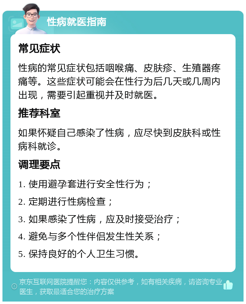 性病就医指南 常见症状 性病的常见症状包括咽喉痛、皮肤疹、生殖器疼痛等。这些症状可能会在性行为后几天或几周内出现，需要引起重视并及时就医。 推荐科室 如果怀疑自己感染了性病，应尽快到皮肤科或性病科就诊。 调理要点 1. 使用避孕套进行安全性行为； 2. 定期进行性病检查； 3. 如果感染了性病，应及时接受治疗； 4. 避免与多个性伴侣发生性关系； 5. 保持良好的个人卫生习惯。