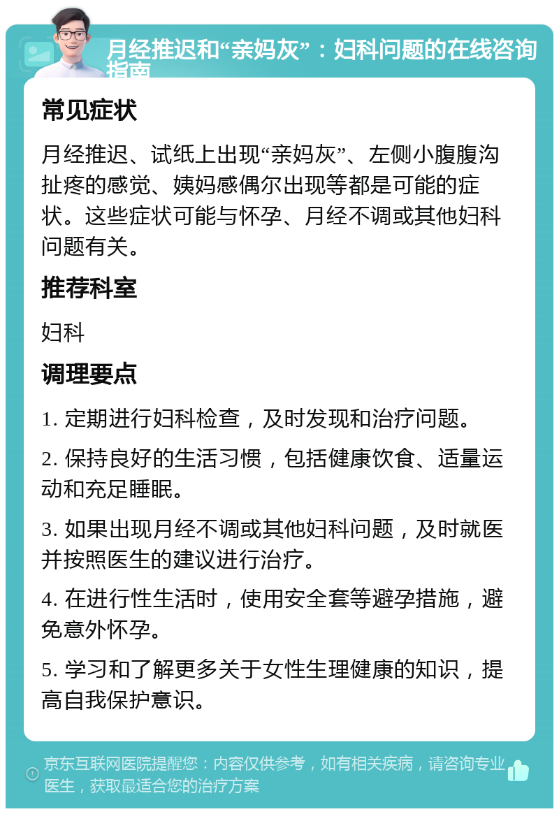 月经推迟和“亲妈灰”：妇科问题的在线咨询指南 常见症状 月经推迟、试纸上出现“亲妈灰”、左侧小腹腹沟扯疼的感觉、姨妈感偶尔出现等都是可能的症状。这些症状可能与怀孕、月经不调或其他妇科问题有关。 推荐科室 妇科 调理要点 1. 定期进行妇科检查，及时发现和治疗问题。 2. 保持良好的生活习惯，包括健康饮食、适量运动和充足睡眠。 3. 如果出现月经不调或其他妇科问题，及时就医并按照医生的建议进行治疗。 4. 在进行性生活时，使用安全套等避孕措施，避免意外怀孕。 5. 学习和了解更多关于女性生理健康的知识，提高自我保护意识。